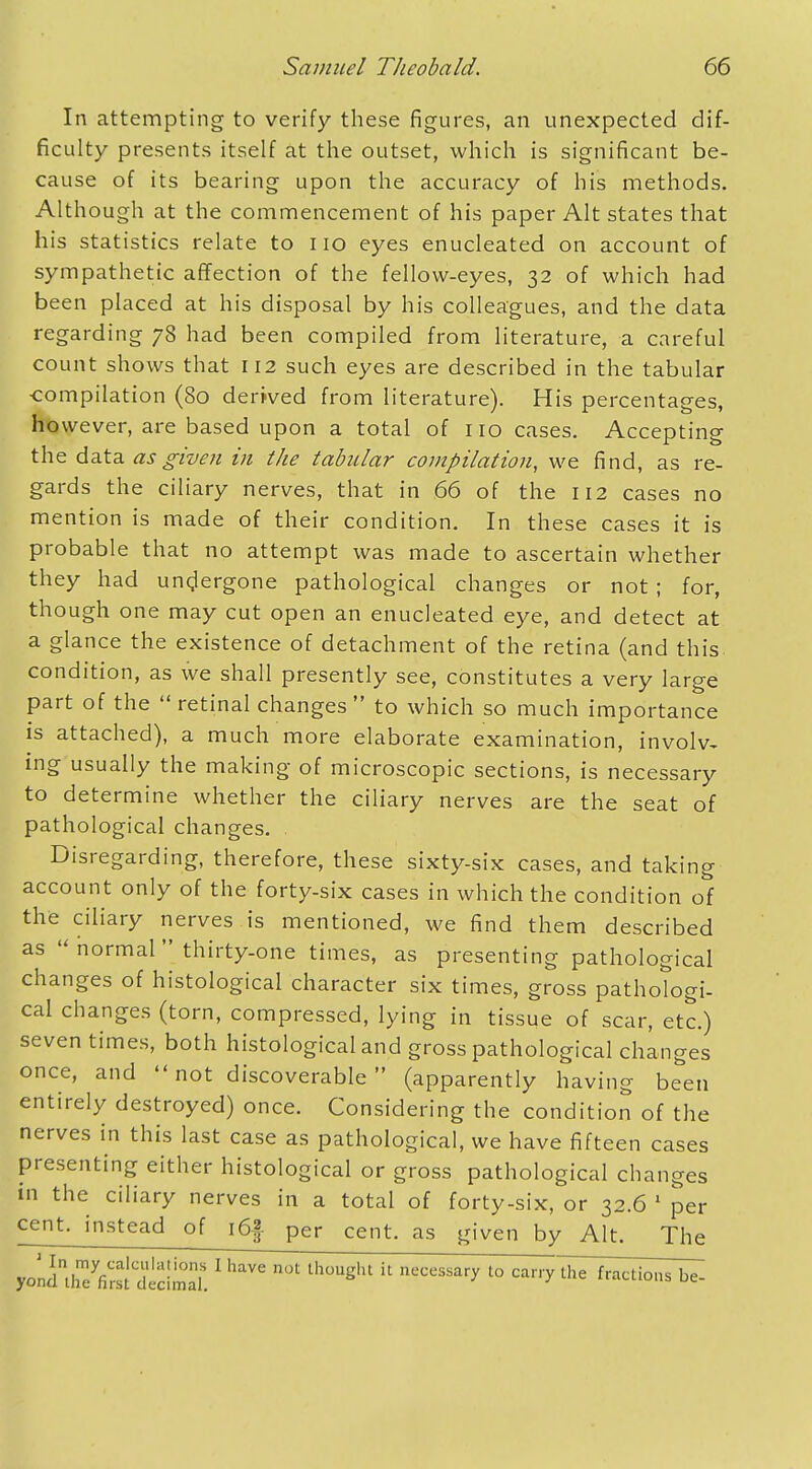 In attempting to verify these figures, an unexpected dif- ficulty presents itself at the outset, which is significant be- cause of its bearing upon the accuracy of his methods. Although at the commencement of his paper Alt states that his statistics relate to no eyes enucleated on account of sympathetic affection of the fellow-eyes, 32 of which had been placed at his disposal by his colleagues, and the data regarding 78 had been compiled from literature, a careful count shows that 112 such eyes are described in the tabular compilation (80 derived from literature). His percentages, however, are based upon a total of no cases. Accepting the data, as given in the tabular compilation, we find, as re- gards the ciliary nerves, that in 66 of the 112 cases no mention is made of their condition. In these cases it is probable that no attempt was made to ascertain whether they had undergone pathological changes or not ; for, though one may cut open an enucleated eye, and detect at a glance the existence of detachment of the retina (and this condition, as we shall presently see, constitutes a very large part of the retinal changes to which so much importance is attached), a much more elaborate examination, involv- ing usually the making of microscopic sections, is necessary to determine whether the ciliary nerves are the seat of pathological changes. Disregarding, therefore, these sixty-six cases, and taking account only of the forty-six cases in which the condition of the ciliary nerves is mentioned, we find them described as  normal thirty-one times, as presenting pathological changes of histological character six times, gross pathologi- cal changes (torn, compressed, lying in tissue of scar, etc.) seven times, both histological and gross pathological changes once, and not discoverable (apparently having been entirely destroyed) once. Considering the condition of the nerves in this last case as pathological, we have fifteen cases presenting either histological or gross pathological changes in the ciliary nerves in a total of forty-six, or 32.6 1 per cent, instead of i6|- per cent, as given by Alt. The yond^reVm^dmd. 1 ^ ** th°UgHt ll '° c^ry Uae fractions bZ