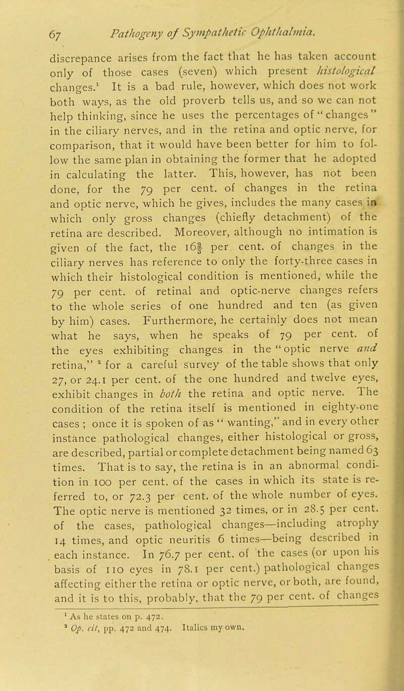 discrepance arises from the fact that he has taken account only of those cases (seven) which present histological changes.1 It is a bad rule, however, which does not work both ways, as the old proverb tells us, and so we can not help thinking, since he uses the percentages of changes in the ciliary nerves, and in the retina and optic nerve, for comparison, that it would have been better for him to fol- low the same plan in obtaining the former that he adopted in calculating the latter. This, however, has not been done, for the 79 per cent, of changes in the retina and optic nerve, which he gives, includes the many cases in which only gross changes (chiefly detachment) of the retina are described. Moreover, although no intimation is given of the fact, the i6f per cent, of changes in the ciliary nerves has reference to only the forty-three cases in which their histological condition is mentioned, while the 79 per cent, of retinal and optic-nerve changes refers to the whole series of one hundred and ten (as given by him) cases. Furthermore, he certainly does not mean what he says, when he speaks of 79 per cent, of the eyes exhibiting changes in the  optic nerve and retina, 2 for a careful survey of the table shows that only 27, or 24.1 per cent, of the one hundred and twelve eyes, exhibit changes in both the retina and optic nerve. The condition of the retina itself is mentioned in eighty-one cases ; once it is spoken of as wanting, and in every other instance pathological changes, either histological or gross, are described, partial or complete detachment being named 63 times. That is to say, the retina is in an abnormal condi- tion in 100 per cent, of the cases in which its state is re- ferred to, or 72.3 per cent, of the whole number of eyes. The optic nerve is mentioned 32 times, or in 28.5 per cent, of the cases, pathological changes—including atrophy 14 times, and optic neuritis 6 times—being described in , each instance. In 76.7 per cent, of the cases (or upon his basis of 110 eyes in 78.1 per cent.) pathological changes affecting either the retina or optic nerve, or both, are found, and it is to this, probably, that the 79 per cent, of changes 1 As he slates on p. 472. a Op. cii, pp. 472 and 474. Italics my own.