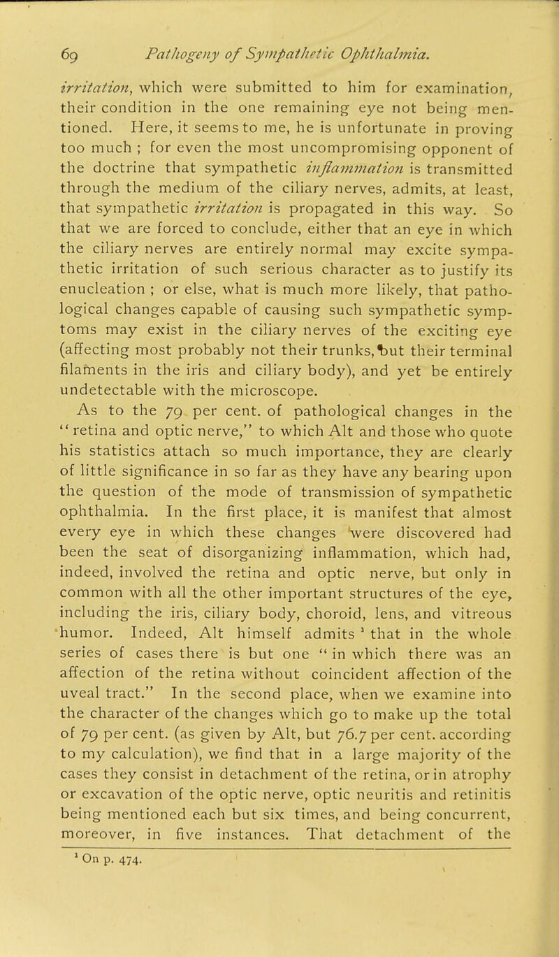 irritation, which were submitted to him for examination, their condition in the one remaining eye not being men- tioned. Here, it seems to me, he is unfortunate in proving too much ; for even the most uncompromising opponent of the doctrine that sympathetic inflammation is transmitted through the medium of the ciliary nerves, admits, at least, that sympathetic irritation is propagated in this way. So that we are forced to conclude, either that an eye in which the ciliary nerves are entirely normal may excite sympa- thetic irritation of such serious character as to justify its enucleation ; or else, what is much more likely, that patho- logical changes capable of causing such sympathetic symp- toms may exist in the ciliary nerves of the exciting eye (affecting most probably not their trunks,but their terminal filaments in the iris and ciliary body), and yet be entirely undetectable with the microscope. As to the 79 per cent, of pathological changes in the  retina and optic nerve, to which Alt and those who quote his statistics attach so much importance, they are clearly of little significance in so far as they have any bearing upon the question of the mode of transmission of sympathetic ophthalmia. In the first place, it is manifest that almost every eye in which these changes were discovered had been the seat of disorganizing inflammation, which had, indeed, involved the retina and optic nerve, but only in common with all the other important structures of the eye, including the iris, ciliary body, choroid, lens, and vitreous humor. Indeed, Alt himself admits 1 that in the whole series of cases there is but one  in which there was an affection of the retina without coincident affection of the uveal tract. In the second place, when we examine into the character of the changes which go to make up the total of 79 per cent, (as given by Alt, but 76.7 per cent, according to my calculation), we find that in a large majority of the cases they consist in detachment of the retina, or in atrophy or excavation of the optic nerve, optic neuritis and retinitis being mentioned each but six times, and being concurrent, moreover, in five instances. That detachment of the