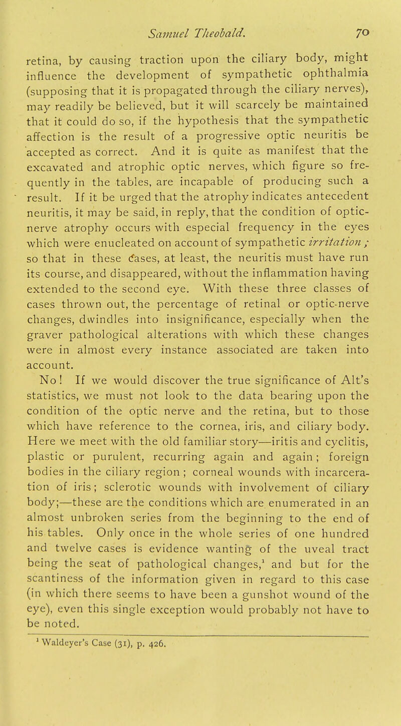 retina, by causing traction upon the ciliary body, might influence the development of sympathetic ophthalmia (supposing that it is propagated through the ciliary nerves), may readily be believed, but it will scarcely be maintained that it could do so, if the hypothesis that the sympathetic affection is the result of a progressive optic neuritis be accepted as correct. And it is quite as manifest that the excavated and atrophic optic nerves, which figure so fre- quently in the tables, are incapable of producing such a result. If it be urged that the atrophy indicates antecedent neuritis, it may be said, in reply, that the condition of optic- nerve atrophy occurs with especial frequency in the eyes which were enucleated on account of sympathetic irritation ; so that in these cases, at least, the neuritis must have run its course, and disappeared, without the inflammation having extended to the second eye. With these three classes of cases thrown out, the percentage of retinal or optic-nerve changes, dwindles into insignificance, especially when the graver pathological alterations with which these changes were in almost every instance associated are taken into account. No! If we would discover the true significance of Alt's statistics, we must not look to the data bearing upon the condition of the optic nerve and the retina, but to those which have reference to the cornea, iris, and ciliary body. Here we meet with the old familiar story—iritis and cyclitis, plastic or purulent, recurring again and again; foreign bodies in the ciliary region ; corneal wounds with incarcera- tion of iris; sclerotic wounds with involvement of ciliary body;—these are the conditions which are enumerated in an almost unbroken series from the beginning to the end of his tables. Only once in the whole series of one hundred and twelve cases is evidence wanting of the uveal tract being the seat of pathological changes,1 and but for the scantiness of the information given in regard to this case (in which there seems to have been a gunshot wound of the eye), even this single exception would probably not have to be noted. 1 Waldeyer's Case (31), p. 426.