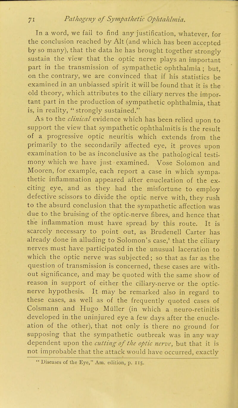 Tn a word, we fail to find any justification, whatever, for the conclusion reached by Alt (and which has been accepted by so many), that the data he has brought together strongly sustain the view that the optic nerve plays an important part in the transmission of sympathetic ophthalmia; but, on the contrary, we are convinced that if his statistics be examined in an unbiassed spirit it will be found that it is the old theory, which attributes to the ciliary nerves the impor- tant part in the production of sympathetic ophthalmia, that is, in reality,  strongly sustained. As to the clinical evidence which has been relied upon to support the view that sympathetic ophthalmitis is the result of a progressive optic neuritis which extends from the primarily to the secondarily affected eye, it proves upon examination to be as inconclusive as the pathological testi- mony which we have just examined. Vose Solomon and Mooren, for example, each report a case in which sympa- thetic inflammation appeared after enucleation of the ex- citing eye, and as they had the misfortune to employ defective scissors to divide the optic nerve with, they rush to the absurd conclusion that the sympathetic affection was due to the bruising of the optic-nerve fibres, and hence that the inflammation must have spread by this route. It is scarcely necessary to point out, as Brudenell Carter has already done in alluding to Solomon's case,1 that the ciliary nerves must have participated in the unusual laceration to which the optic nerve was subjected; so that as far as the question of transmission is concerned, these cases are with- out significance, and may be quoted with the same show of reason in support of either the ciliary-nerve or the optic- nerve hypothesis. It may be remarked also in regard to these cases, as well as of the frequently quoted cases of Colsmann and Hugo Muller (in which a neuro-retinitis developed in the uninjured eye a few days after the enucle- ation of the other), that not only is there no ground for supposing that the sympathetic outbreak was in any way dependent upon the cutting of the optic nerve, but that it is not improbable that the attack would have occurred, exactly  Diseases of the Eye, Am. edition, p. 115.