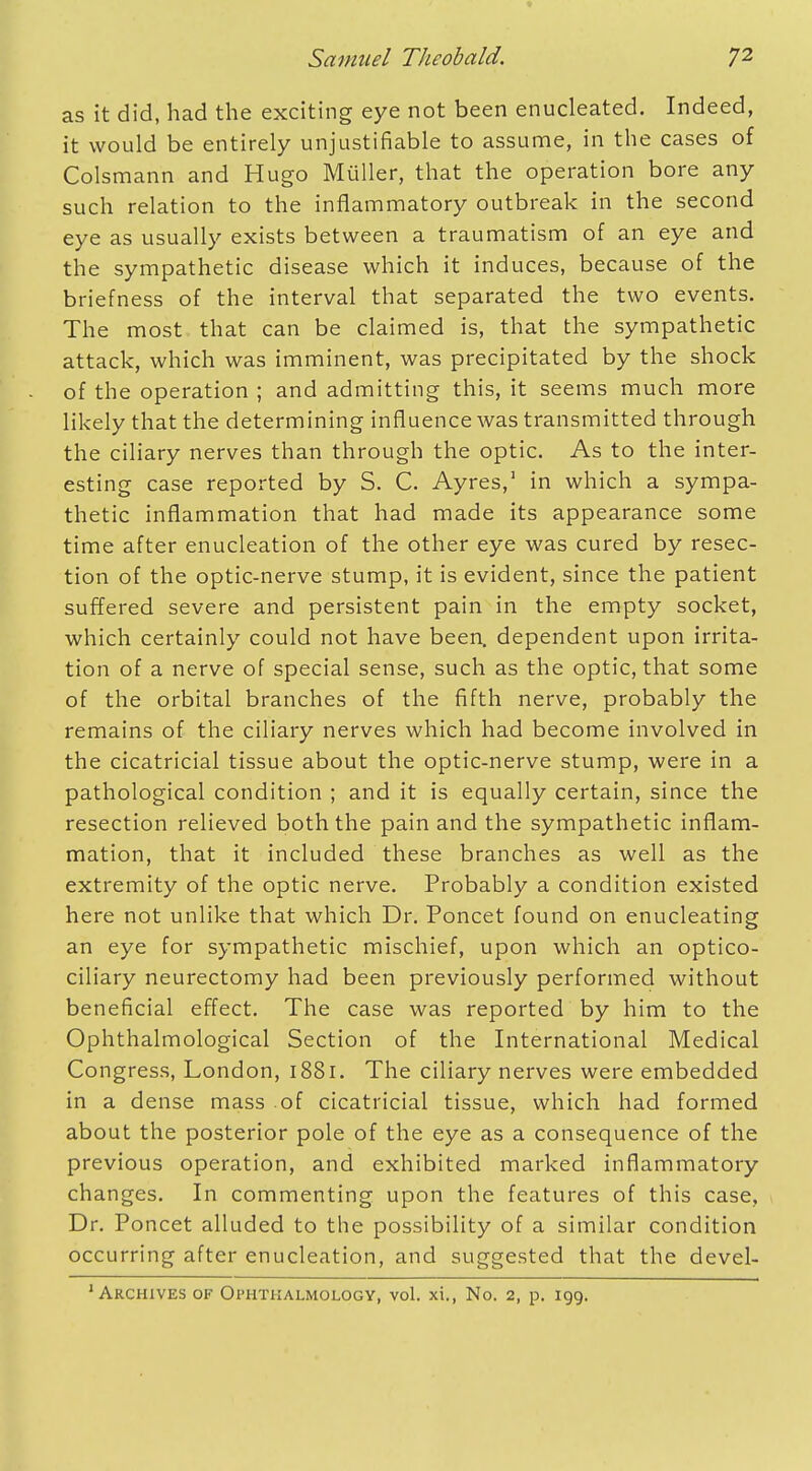 as it did, had the exciting eye not been enucleated. Indeed, it would be entirely unjustifiable to assume, in the cases of Colsmann and Hugo Muller, that the operation bore any such relation to the inflammatory outbreak in the second eye as usually exists between a traumatism of an eye and the sympathetic disease which it induces, because of the briefness of the interval that separated the two events. The most that can be claimed is, that the sympathetic attack, which was imminent, was precipitated by the shock of the operation ; and admitting this, it seems much more likely that the determining influence was transmitted through the ciliary nerves than through the optic. As to the inter- esting case reported by S. C. Ayres,1 in which a sympa- thetic inflammation that had made its appearance some time after enucleation of the other eye was cured by resec- tion of the optic-nerve stump, it is evident, since the patient suffered severe and persistent pain in the empty socket, which certainly could not have been, dependent upon irrita- tion of a nerve of special sense, such as the optic, that some of the orbital branches of the fifth nerve, probably the remains of the ciliary nerves which had become involved in the cicatricial tissue about the optic-nerve stump, were in a pathological condition ; and it is equally certain, since the resection relieved both the pain and the sympathetic inflam- mation, that it included these branches as well as the extremity of the optic nerve. Probably a condition existed here not unlike that which Dr. Poncet found on enucleating an eye for sympathetic mischief, upon which an optico- ciliary neurectomy had been previously performed without beneficial effect. The case was reported by him to the Ophthalmological Section of the International Medical Congress, London, 1881. The ciliary nerves were embedded in a dense mass of cicatricial tissue, which had formed about the posterior pole of the eye as a consequence of the previous operation, and exhibited marked inflammatory changes. In commenting upon the features of this case, Dr. Poncet alluded to the possibility of a similar condition occurring after enucleation, and suggested that the devel- 1 Archives of Ophthalmology, vol. xi., No. 2, p. 199.