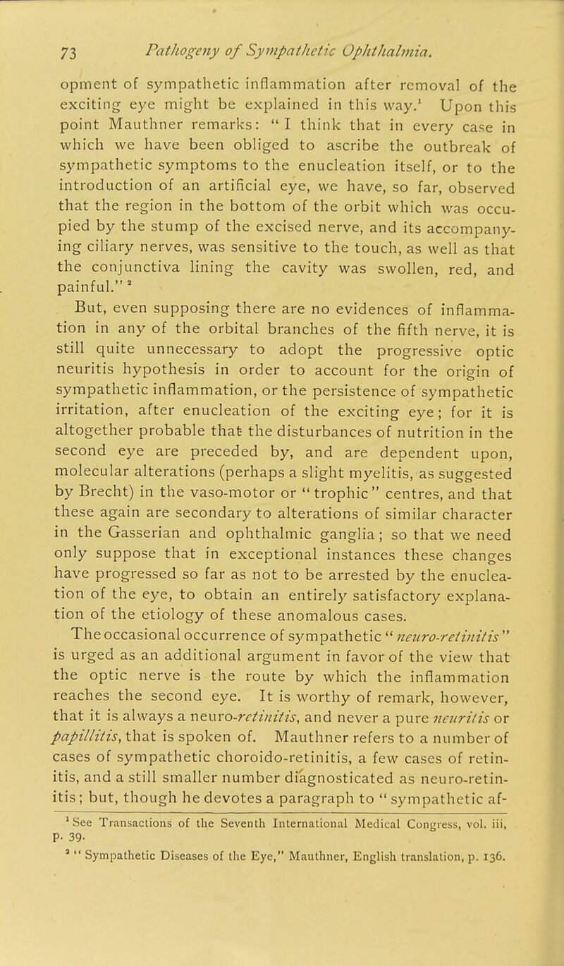 opment of sympathetic inflammation after removal of the exciting eye might be explained in this way.1 Upon this point Mauthner remarks: I think that in every case in which we have been obliged to ascribe the outbreak of sympathetic symptoms to the enucleation itself, or to the introduction of an artificial eye, we have, so far, observed that the region in the bottom of the orbit which was occu- pied by the stump of the excised nerve, and its accompany- ing ciliary nerves, was sensitive to the touch, as well as that the conjunctiva lining the cavity was swollen, red, and painful.5 But, even supposing there are no evidences of inflamma- tion in any of the orbital branches of the fifth nerve, it is still quite unnecessary to adopt the progressive optic neuritis hypothesis in order to account for the origin of sympathetic inflammation, or the persistence of sympathetic irritation, after enucleation of the exciting eye; for it is altogether probable that- the disturbances of nutrition in the second eye are preceded by, and are dependent upon, molecular alterations (perhaps a slight myelitis, as suggested by Brecht) in the vaso-motor or trophic centres, and that these again are secondary to alterations of similar character in the Gasserian and ophthalmic ganglia; so that we need only suppose that in exceptional instances these changes have progressed so far as not to be arrested by the enuclea- tion of the eye, to obtain an entirely satisfactory explana- tion of the etiology of these anomalous cases. The occasional occurrence of sympathetic neuro-retinitis is urged as an additional argument in favor of the view that the optic nerve is the route by which the inflammation reaches the second eye. It is worthy of remark, however, that it is always a neuro-retinitis, and never a pure neuritis or papillitis, that is spoken of. Mauthner refers to a number of cases of sympathetic choroido-retinitis, a few cases of retin- itis, and a still smaller number diagnosticated as neuro-retin- itis; but, though he devotes a paragraph to sympathetic af- 1 See Transactions of the Seventh International Medical Congress, vol. iii, p. 39- a Sympathetic Diseases of the Eye, Mauthner, English translation, p. 136.