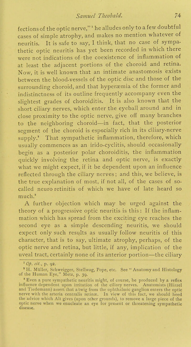 fections of the optic nerve,1 he alludes only to a few doubtful cases of simple atrophy, and makes no mention whatever of neuritis. It is safe to say, I think, that no case of sympa- thetic optic neuritis has yet been recorded in which there were not indications of the coexistence of inflammation of at least the adjacent portions of the choroid and retina. Now, it is well known that an intimate anastomosis exists between the blood-vessels of the optic disc and those of the surrounding choroid, and that hyperaemia of the former and indistinctness of its outline frequently accompany even the slightest grades of choroiditis. It is also known that the short ciliary nerves, which enter the eyeball around and in close proximity to the optic nerve, give off many branches to the neighboring choroid—in fact, that the posterior segment of the choroid is especially rich in its c'iliary-nerve supply.3 That sympathetic inflammation, therefore, which usually commences as an irido-cyclitis, should occasionally begin as a posterior polar choroiditis, the inflammation quickly involving the retina and optic nerve, is exactly what we might expect, if it be dependent upon an influence reflected through the ciliary nerves; and this, we believe, is the true explanation of most, if not all, of the cases of so- called neuro retinitis of which we have of late heard so much.3 A further objection which may be urged against the theory of a progressive optic neuritis is this: If the inflam- mation which has spread from the exciting eye reaches the second eye as a simple descending neuritis, we should expect only such results as usually follow neuritis of this character, that is to say, ultimate atrophy, perhaps, of the optic nerve and retina, but little, if any, implication of the uveal tract, certainly none of its anterior portion—the ciliary 1 Op. cit., p. 92. 5 H. Midler, Schweigger, Stellwag, Pope, etc. See  Anatomy and Histology of the Human Eye, Metz, p. 39. J Even a pure sympathetic neuritis might, of course, be produced by a reflex influence dependent upon irritation of the ciliary nerves. Anatomists (Hirzel and Tiedemann) assert lhat a twig from the ophthalmic ganglion enters the optic nerve with the arteria centralis retina?. In view of this fact, we should heed the advice which Alt gives (upon other grounds), to remove a large piece of the optic nerve when we enucleate an eye for present or threatening sympathetic disease.