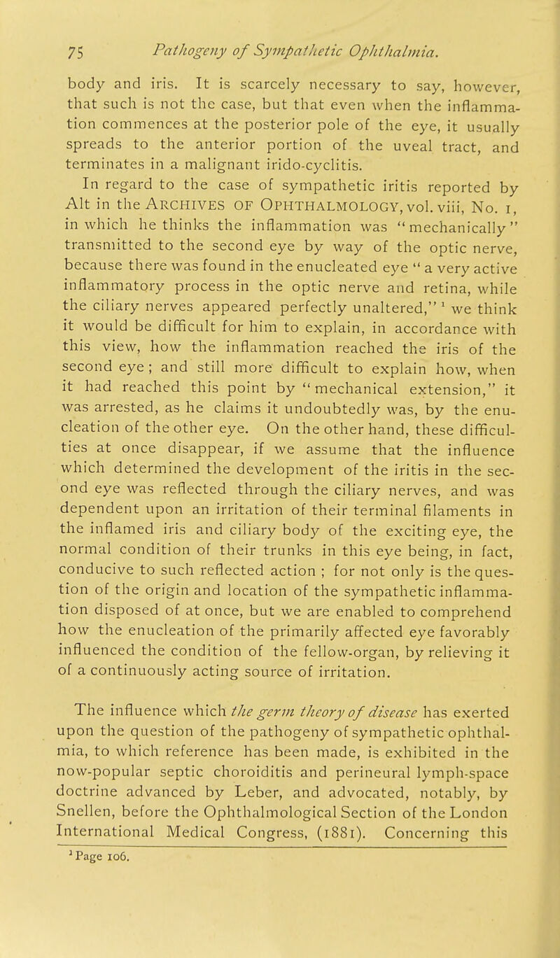 body and iris. It is scarcely necessary to say, however, that such is not the case, but that even when the inflamma- tion commences at the posterior pole of the eye, it usually spreads to the anterior portion of the uveal tract, and terminates in a malignant irido-cyclitis. In regard to the case of sympathetic iritis reported by Alt in the Archives of Ophthalmology, vol. viii, No. i, in which he thinks the inflammation was mechanically transmitted to the second eye by way of the optic nerve, because there was found in the enucleated eye a very active inflammatory process in the optic nerve and retina, while the ciliary nerves appeared perfectly unaltered, 1 we think it would be difficult for him to explain, in accordance with this view, how the inflammation reached the iris of the second eye; and still more difficult to explain how, when it had reached this point by mechanical extension, it was arrested, as he claims it undoubtedly was, by the enu- cleation of the other eye. On the other hand, these difficul- ties at once disappear, if we assume that the influence which determined the development of the iritis in the sec- ond eye was reflected through the ciliary nerves, and was dependent upon an irritation of their terminal filaments in the inflamed iris and ciliary body of the exciting eye, the normal condition of their trunks in this eye being, in fact, conducive to such reflected action ; for not only is the ques- tion of the origin and location of the sympathetic inflamma- tion disposed of at once, but we are enabled to comprehend how the enucleation of the primarily affected eye favorably influenced the condition of the fellow-organ, by relieving it of a continuously acting source of irritation. The influence which the germ theory of disease has exerted upon the question of the pathogeny of sympathetic ophthal- mia, to which reference has been made, is exhibited in the now-popular septic choroiditis and perineural lymph-space doctrine advanced by Leber, and advocated, notably, by Snellen, before the Ophthalmological Section of the London International Medical Congress, (1881). Concerning this 'Page 106.