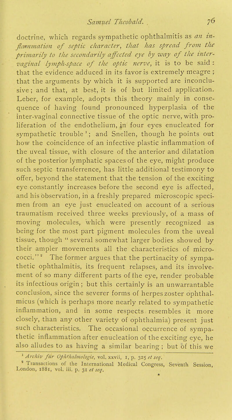 doctrine, which regards sympathetic ophthalmitis as an in- flammation of septic character, that has spread from the primarily to the secondarily affected eye by way of the inter- vaginal lymph-space of the optic nerve, it is to be said : that the evidence adduced in its favor is extremely meagre ; that the arguments by which it is supported are inconclu- sive; and that, at best, it is of but limited application. Leber, for example, adopts this theory mainly in conse- quence of having found pronounced hyperplasia of the inter-vaginal connective tissue of the optic nerve, with pro- liferation of the endothelium, in four eyes enucleated for sympathetic trouble1; and Snellen, though he points out how the coincidence of an infective plastic inflammation of the uveal tissue, with closure of the anterior and dilatation of the posterior lymphatic spaces of the eye, might produce such septic transference, has little additional testimony to offer, beyond the statement that the tension of the exciting eye constantly increases before the second eye is affected, and his observation, in a freshly prepared microscopic speci- men from an eye just enucleated on account of a serious traumatism received three weeks previously, of a mass of moving molecules, which were presently recognized as being for the most part pigment molecules from the uveal tissue, though  several somewhat larger bodies showed by their ampler movements all the characteristics of micro- cocci.3 The former argues that the pertinacity of sympa- thetic ophthalmitis, its frequent relapses, and its involve- ment of so many different parts of the eye, render probable its infectious origin ; but this certainly is an unwarrantable conclusion, since the severer forms of herpes zoster ophthal- micus (which is perhaps more nearly related to sympathetic inflammation, and in some respects resembles it more closely, than any other variety of ophthalmia) present just such characteristics. The occasional occurrence of sympa- thetic inflammation after enucleation of the exciting eye, he also alludes to as having a similar bearing; but of this we 1 Archiv fiir Ophthalmologic, vol. xxvii, I, p. 325 el seq. * Transactions of the International Medical Congress, Seventh Session, London, 1881, vol. iii. p. 31 el seq.