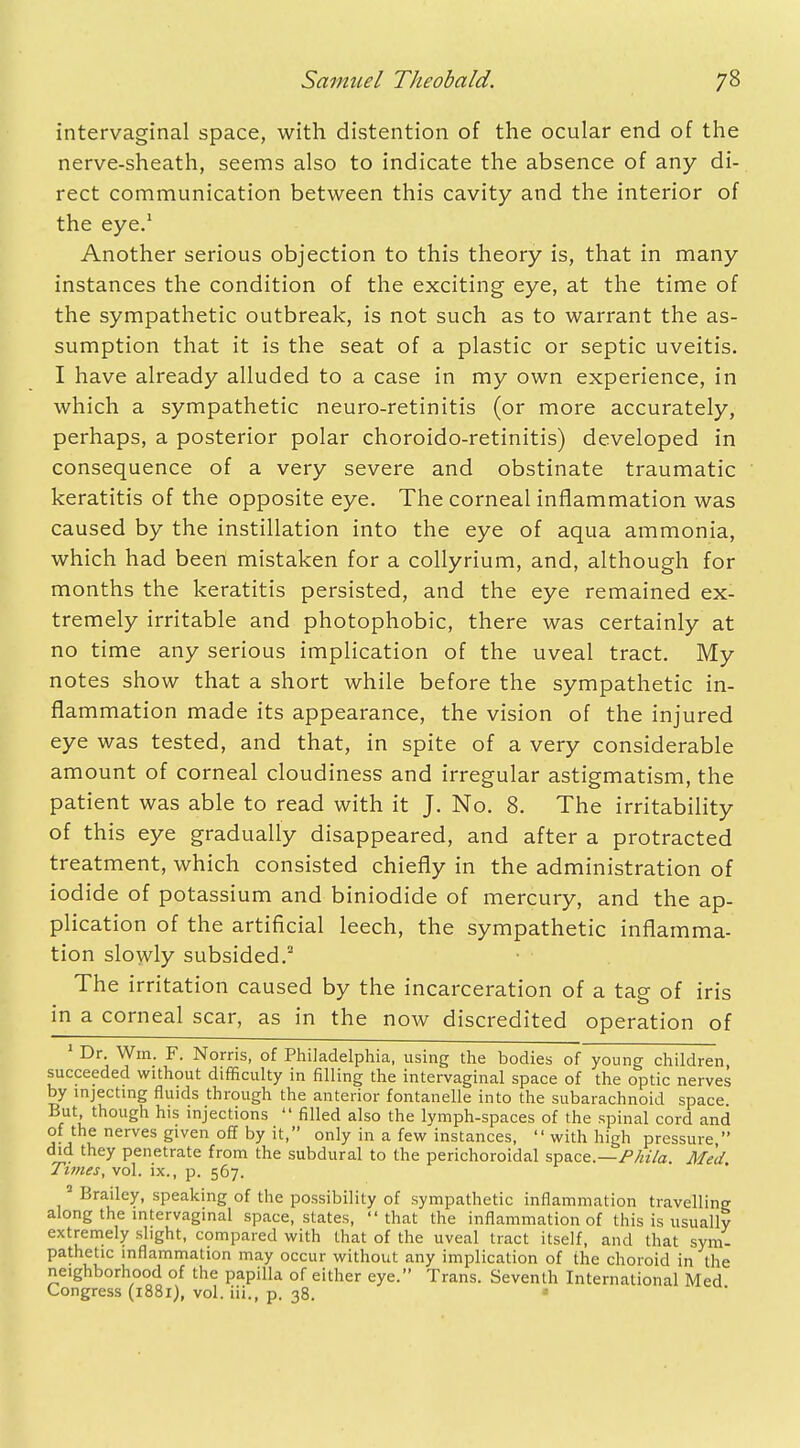 intervaginal space, with distention of the ocular end of the nerve-sheath, seems also to indicate the absence of any di- rect communication between this cavity and the interior of the eye.1 Another serious objection to this theory is, that in many instances the condition of the exciting eye, at the time of the sympathetic outbreak, is not such as to warrant the as- sumption that it is the seat of a plastic or septic uveitis. I have already alluded to a case in my own experience, in which a sympathetic neuro-retinitis (or more accurately, perhaps, a posterior polar choroido-retinitis) developed in consequence of a very severe and obstinate traumatic keratitis of the opposite eye. The corneal inflammation was caused by the instillation into the eye of aqua ammonia, which had been mistaken for a collyrium, and, although for months the keratitis persisted, and the eye remained ex- tremely irritable and photophobic, there was certainly at no time any serious implication of the uveal tract. My notes show that a short while before the sympathetic in- flammation made its appearance, the vision of the injured eye was tested, and that, in spite of a very considerable amount of corneal cloudiness and irregular astigmatism, the patient was able to read with it J. No. 8. The irritability of this eye gradually disappeared, and after a protracted treatment, which consisted chiefly in the administration of iodide of potassium and biniodide of mercury, and the ap- plication of the artificial leech, the sympathetic inflamma- tion slowly subsided.2 The irritation caused by the incarceration of a tag of iris in a corneal scar, as in the now discredited operation of 1 Dr. Win. F. Norris, of Philadelphia, using the bodies of young children succeeded without difficulty in filling the intervaginal space of the optic nerves by injecting fluids through the anterior fontanelle into the subarachnoid space. But though his injections  filled also the lymph-spaces of the spinal cord and of the nerves given off by it, only in a few instances,  with high pressure, did they penetrate from the subdural to the perichoroidal space.—Phila. Med Times, vol. ix., p. 567. 2 Brailey, speaking of the possibility of sympathetic inflammation travelling along the intervaginal space, states, that the inflammation of this is usually extremely slight, compared with that of the uveal tract itself, and that sym- pathetic inflammation may occur without any implication of the choroid in the neighborhood of the papilla of either eye. Trans. Seventh International Med Congress (1881), vol. iii., p. 38.