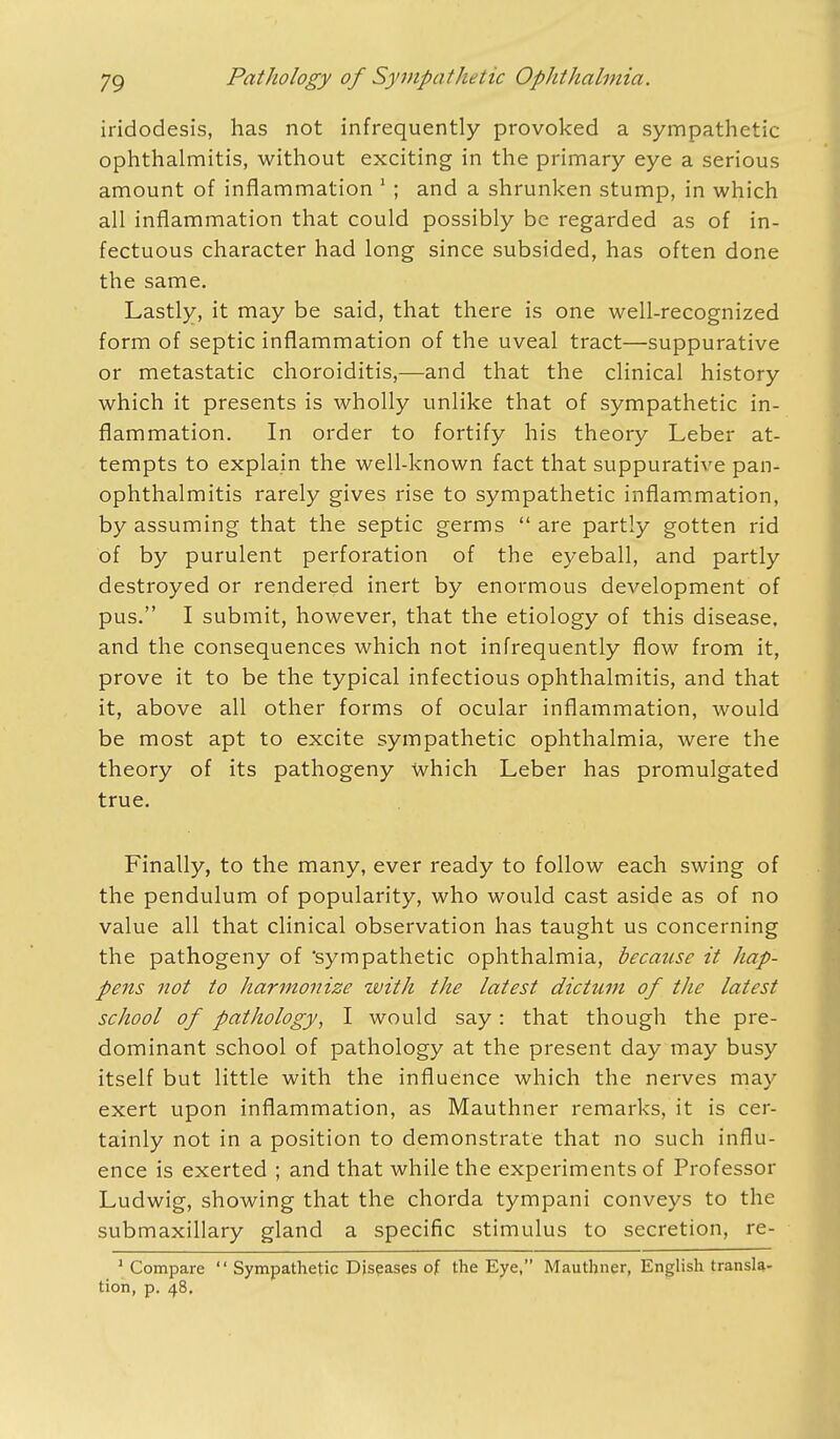 iridodesis, has not infrequently provoked a sympathetic ophthalmitis, without exciting in the primary eye a serious amount of inflammation 1 ; and a shrunken stump, in which all inflammation that could possibly be regarded as of in- fectuous character had long since subsided, has often done the same. Lastly, it may be said, that there is one well-recognized form of septic inflammation of the uveal tract—suppurative or metastatic choroiditis,—and that the clinical history which it presents is wholly unlike that of sympathetic in- flammation. In order to fortify his theory Leber at- tempts to explain the well-known fact that suppurative pan- ophthalmitis rarely gives rise to sympathetic inflammation, by assuming that the septic germs  are partly gotten rid of by purulent perforation of the eyeball, and partly destroyed or rendered inert by enormous development of pus. I submit, however, that the etiology of this disease, and the consequences which not infrequently flow from it, prove it to be the typical infectious ophthalmitis, and that it, above all other forms of ocular inflammation, would be most apt to excite sympathetic ophthalmia, were the theory of its pathogeny which Leber has promulgated true. Finally, to the many, ever ready to follow each swing of the pendulum of popularity, who would cast aside as of no value all that clinical observation has taught us concerning the pathogeny of 'sympathetic ophthalmia, because it hap- pens not to harmonize zvith the latest dictum of the latest school of pathology, I would say: that though the pre- dominant school of pathology at the present day may busy itself but little with the influence which the nerves may exert upon inflammation, as Mauthner remarks, it is cer- tainly not in a position to demonstrate that no such influ- ence is exerted ; and that while the experiments of Professor Ludwig, showing that the chorda tympani conveys to the submaxillary gland a specific stimulus to secretion, re- 1 Compare  Sympathetic Diseases of the Eye, Mauthner, English transla- tion, p. 48.