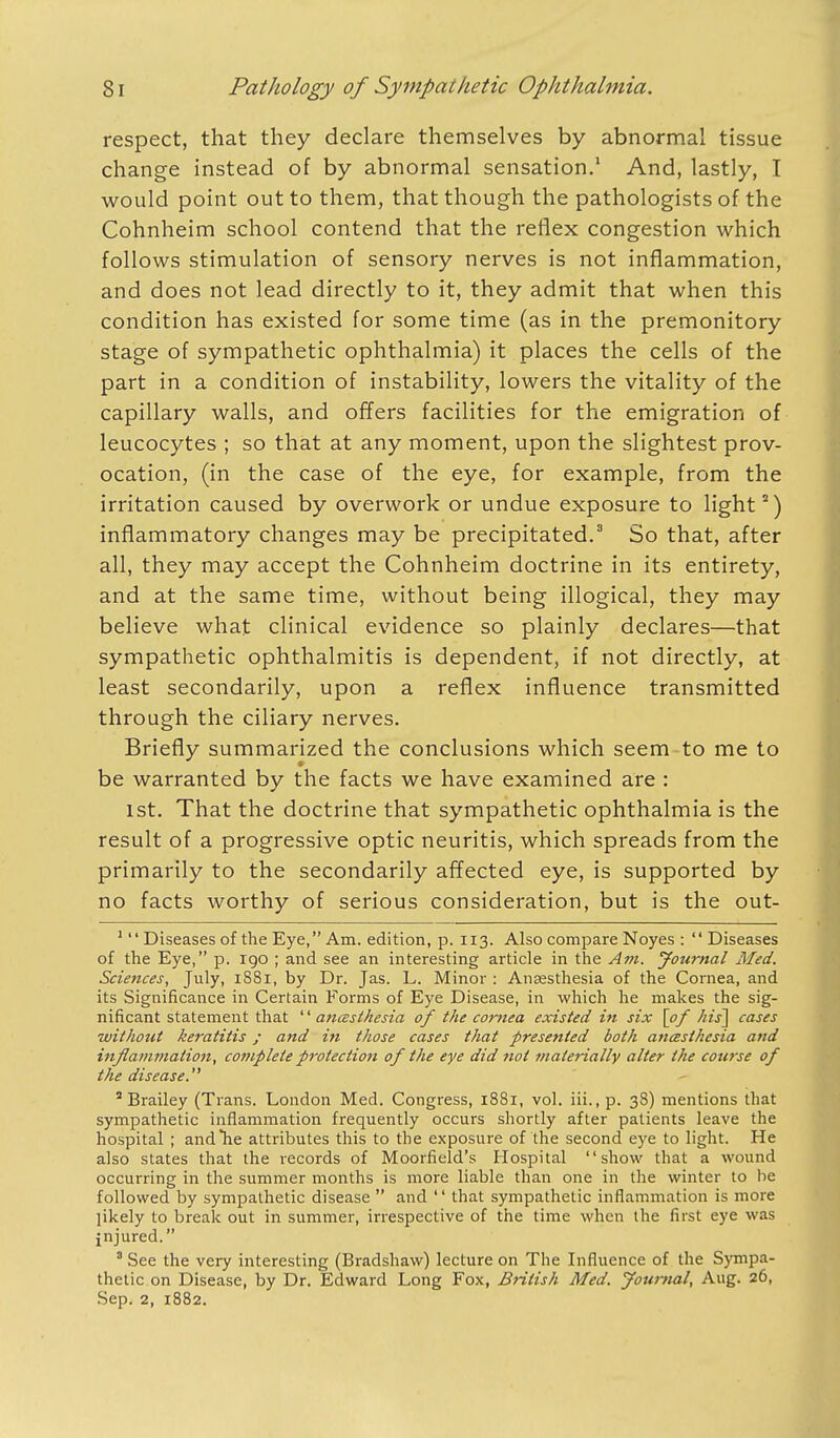 respect, that they declare themselves by abnormal tissue change instead of by abnormal sensation.1 And, lastly, I would point out to them, that though the pathologists of the Cohnheim school contend that the reflex congestion which follows stimulation of sensory nerves is not inflammation, and does not lead directly to it, they admit that when this condition has existed for some time (as in the premonitory stage of sympathetic ophthalmia) it places the cells of the part in a condition of instability, lowers the vitality of the capillary walls, and offers facilities for the emigration of leucocytes ; so that at any moment, upon the slightest prov- ocation, (in the case of the eye, for example, from the irritation caused by overwork or undue exposure to light2) inflammatory changes may be precipitated.3 So that, after all, they may accept the Cohnheim doctrine in its entirety, and at the same time, without being illogical, they may believe what clinical evidence so plainly declares—that sympathetic ophthalmitis is dependent, if not directly, at least secondarily, upon a reflex influence transmitted through the ciliary nerves. Briefly summarized the conclusions which seem to me to be warranted by the facts we have examined are : 1st. That the doctrine that sympathetic ophthalmia is the result of a progressive optic neuritis, which spreads from the primarily to the secondarily affected eye, is supported by no facts worthy of serious consideration, but is the out- 1'' Diseases of the Eye, Am. edition, p. 113. Also compare Noyes : '' Diseases of trie Eye, p. 190 ; and see an interesting article in the Am. Journal Med. Sciences, July, 1881, by Dr. Jas. L. Minor : Anaesthesia of the Cornea, and its Significance in Certain Forms of Eye Disease, in which he makes the sig- nificant statement that  ancesthesia of the cornea existed in six [of his] cases without keratitis; and in those cases that presented both ancesthesia and inflammation, complete protection of the eye did not materially alter the course of the disease. 2 Brailey (Trans. London Med. Congress, 1881, vol. iii., p. 38) mentions that sympathetic inflammation frequently occurs shortly after patients leave the hospital ; and he attributes this to the exposure of the second eye to light. He also states that the records of Moorfield's Hospital show that a wound occurring in the summer months is more liable than one in the winter to be followed by sympathetic disease  and  that sympathetic inflammation is more jikely to break out in summer, irrespective of the time when the first eye was jnjured. 8 See the very interesting (Bradshaw) lecture on The Influence of the Sympa- thetic on Disease, by Dr. Edward Long Fox, British Med. Journal, Aug. 26, Sep. 2, 1882.