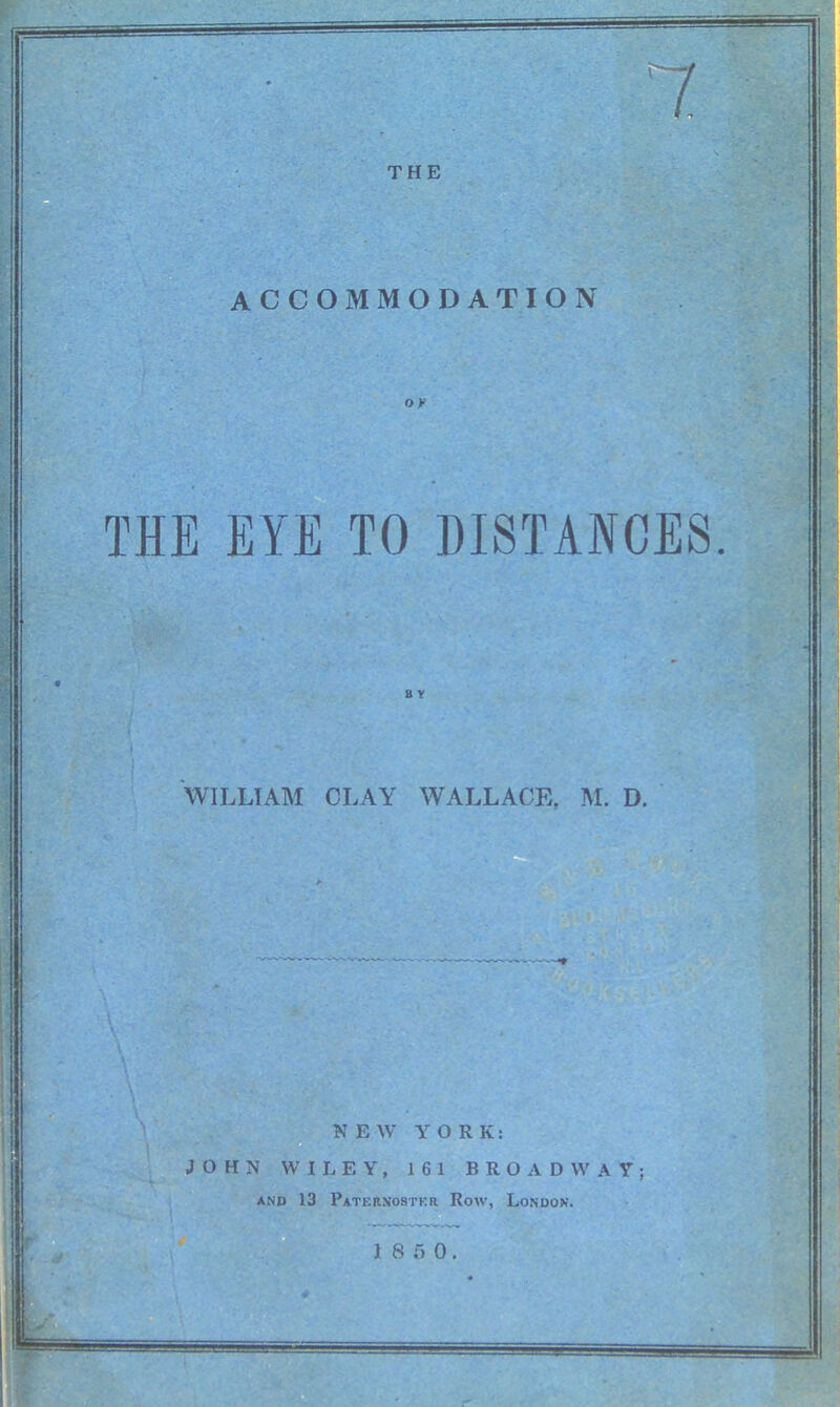 / / THE ACCOMMODATION Of THE EYE TO DISTANCES. * B Y WILLIAM CLAY WALLACE, M. D. NEW YORK: JOHN WILEY, 161 BROADWAY; AND 13 Paternostkr Row, London.