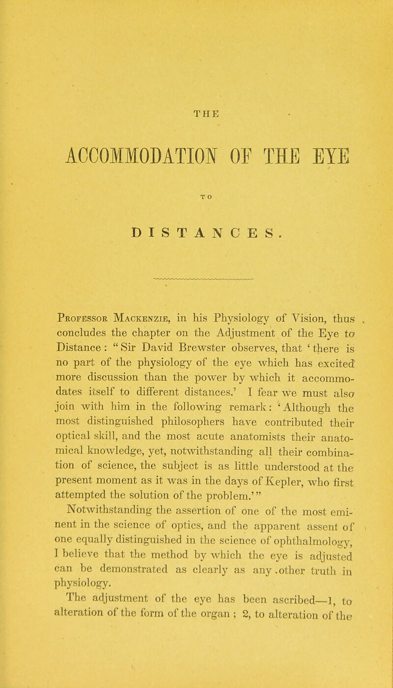 ACCOMMODATIOI OF THE EYE T O DISTANCES. Professor Mackenzie, in his Physiology of Vision, thus concludes the chapter on the Adjustment of the Eye to Distance :  Sir David Brewster observes, that ' there is no part of the physiology of the eye which has excited more discussion than the power by which it accommo- dates itself to different distances.' I fear we must also join with him in the following remark; 'Although the most distinguished philosophers have contributed their optical skill, and the most acute anatomists their anato- mical knoAvledge, yet, notwithstanding all their combina- tion of science, the subject is as little understood at the present moment as it was in the days of Kepler, who first attempted the solution of the problem.' Notwithstanding the assertion of one of the most emi- nent in the science of optics, and the apparent assent of one equally distinguished in the science of ophthalmology, I believe that the method by which the eye is adjusted can be demonstrated as clearly as any .other truth in physiology. The adjustment of the eye has been ascribed—1, to