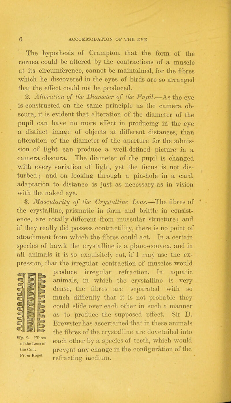 The hypothesis of Crampton, that the form of the cornea could be altered by the contractions of a muscle at its circumference, cannot be maintained, for the fibres which he discovered in the eyes of birds are so arranged that the effect could not be produced. 2. Alteration of the Diameter of the Pupil.—As the eye is constructed on the same principle as the camera ob- scura, it is evident that alteration of the diameter of the pupil can have no more effect in producing in the eye a distinct image of objects at different distances, than alteration of the diameter of the aperture for the admis- sion of light can produce a well-defined picture in a camera obscura. The diameter of the pupil is changed with every variation of light, yet the focus is not dis- turbed ; and on looking through a pin-hole in a card, adaptation to distance is just as necessary as in vision with the naked eye. 3. Muscularity of the Crystalline Lens.—The fibres of the crystalline, prismatic in form and brittle in consist- ence, are totally different from muscular structure; and if they really did possess contractility, there is no point of attachment from which the fibres could act. In a certain species of hawk the crystalline is a plano-convex, and in all animals it is so exquisitely cut, if I may use the ex- pression, that the irregular contraction of muscles would produce irregular refraction. In aquatic animals, in which the crystalline is very dense, the fibres are separated with so much difficulty that it is not probable they could slide over each other in such a manner as to produce the supposed effect. Sir D. Brewster has ascertained that in these animals the fibres of the crystalline are dovetailed into ^'fftheLTil'.Tf ^^^^ other by a species of teeth, which would the Cod. prevgnt any change in the configuration of the From Rojr'!!. refracting raedium.