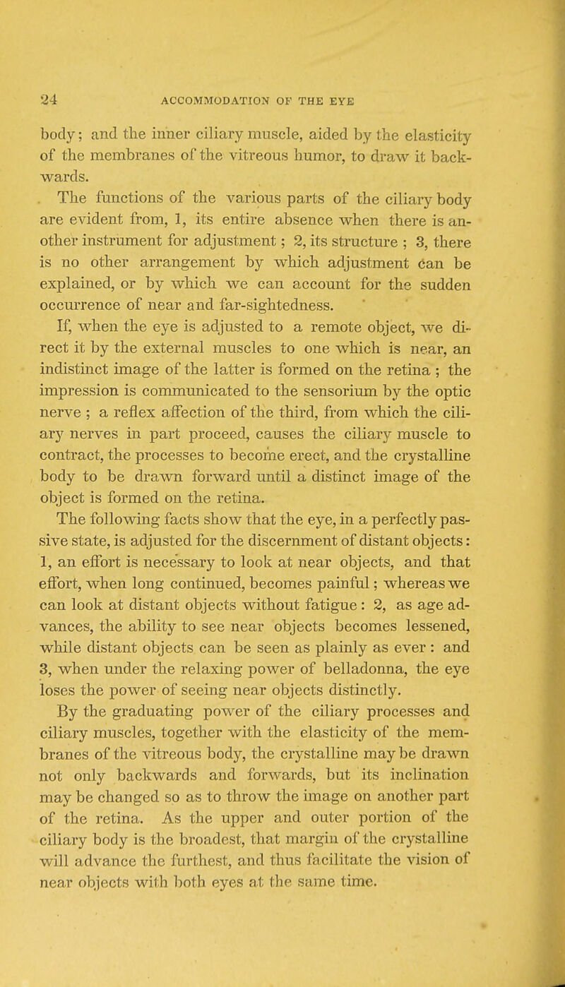 body; and the inner ciliary muscle, aided by the elasticity of the membranes of the vitreous humor, to draw it back- wards. The functions of the various parts of the ciliary body are evident from, 1, its entire absence when there is an- other instrument for adjustment; 2, its structure ; 3, there is no other arrangement by which adjustment (ian be explained, or by which we can account for the sudden occurrence of near and far-sightedness. If, when the eye is adjusted to a remote object, we di- rect it by the external muscles to one which is near, an indistinct image of the latter is formed on the retina ; the impression is communicated to the sensorium by the optic nerve ; a reflex afiection of the third, from which the cili- ary nerves in part proceed, causes the ciliary muscle to contract, the processes to become erect, and the crystalline body to be drawn forward until a distinct image of the object is formed on the retina. The following facts show that the eye, in a perfectly pas- sive state, is adjusted for the discernment of distant objects: 1, an efibrt is necessary to look at near objects, and that efibrt, when long continued, becomes painful; whereas we can look at distant objects without fatigue : 2, as age ad- vances, the ability to see near objects becomes lessened, while distant objects can be seen as plainly as ever : and 3, when under the relaxing power of belladonna, the eye loses the power of seeing near objects distinctly. By the graduating power of the ciliary processes and ciliary muscles, together with the elasticity of the mem- branes of the vitreous body, the crystalline may be drawn not only backwards and forwards, but its inclination may be changed so as to throw the image on another part of the retina. As the upper and outer portion of the ciliary body is the broadest, that margin of the crystalline will advance the furthest, and thus facilitate the vision of near objects with both eyes at the same time.