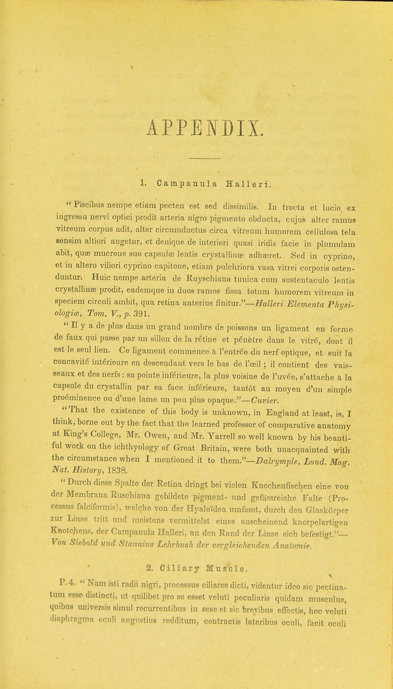 APPENDIX. 1. Campanxila Halle ri.  Piscibus uempe etiam pecten est sed dissimilis. lu troeta et lucio, ex iugressu iiervi optici prodit arteria iiigro pigmeiito obducta, cujus alter ramus vitreum corpus adit, alter circumduetus circa vitreum humorem cellulosa tela sensim altiori augetur, et deiiique de iuteriori quasi iridis facie in pluraulara abit, quae mucrone suo capsulse lentis crystalliiias adhseret. Sed in cyprino, et in altero viliori cyprino capitone, etiam pulchriora vasa vitrei corporis osten- duntur. Huic nempe arteria de Ruyschiaua tunica cum sustentaculo lentis crystallinae prodit, eademque in duos ramos fissa totum humorem vitreum in speciem circuli ambit, qua retina anterius finitur.—HaZZeri Elementa Physi- ologicB, Tom, v., p. 391.  II y a de plus dans un grand nombre de poissons un ligament en forme de faux qui passe par un sillon de la ratine et pdnetre dans le vitr6, dout il est le seul lien. Ce ligament commence a, I'entree du nerf optique, et suit la concavity int€rieure en descendant vers le bas de I'oeil ; il contient des vais- seaux et des nerfs: sa pointe iuferieure, la plus voisine de I'uv^e, s'attache h. la capsule du crystallin par sa face inf^rieure, tant6t au raoyen d'un simple preeminence ou d'une lame un peu plus opaque.—CM«?er.  That the existence of this body is unknown, in England at least, is, I think, borne out by the fact that the learned professor of comparative anatomy at King's College, Mr. Owen, and Mr. Yarrell so well known by his beauti- ful work on the ichthyology of Great Britain, were both unacquainted with the circumstance when I mentioned it to them.—Dalrymple, Land. Mag. Nat. History, 1838. Durch diese Spalte der Retina dringt bei violen Knochenfischen eine von der Membrana Ruschiana gebildete pigment- und gefiissreicho Falte (Pro- cessus falciformis), welche von der Hyaloidea umfasst, durch den Glaskorper zur Linse tritt und meistens vermittelst eines anscheinend knorpolartigen Knotcjiens. der Campanula Halleri, an den Rand der Linse sich befestigt.— Von Siebnld vnd Stannius Lehrbuoh der vergleichenden Anatomie. 2. Ciliary Muscle. P. 4.  Nam isti radii nigri, processus ciliare.'? dicti, videntur idco sic pectina- tum esse distincti, ut quilibet pro se esset veluti peculiaris quidam musculus, quibus universis simul recurrentibus in sese et sic brevibus effectis, hoc veluti diaphragma ocnli angnstius redditum, contractis lateribua oculi, facit oculi