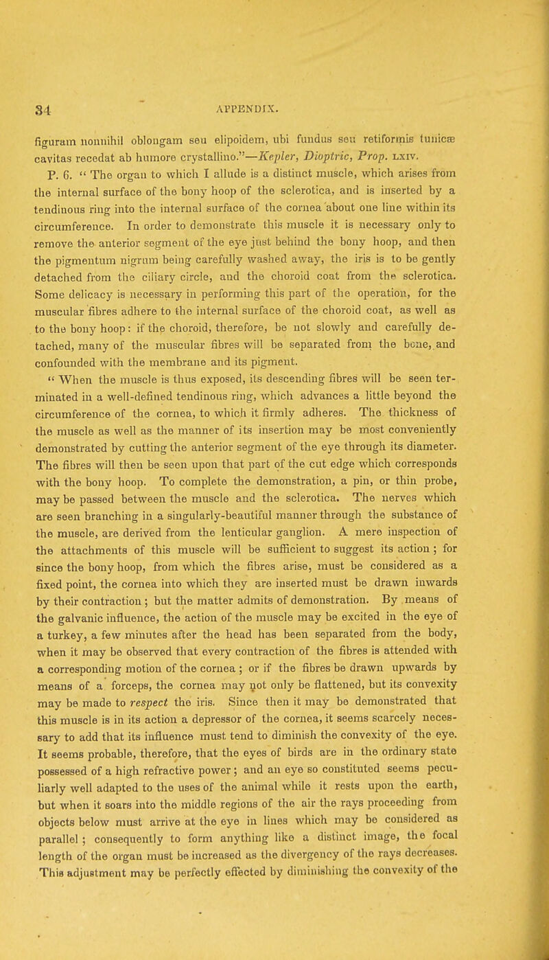 figuram nonnihil obloiigam seu elipoidem, iibi fundus sou retiformis (uiiicEe cavitas recodat ab humore crystallino.—JCfip/er, Dioptric, Prop. lxiv. P. 6.  The orgau to which I allude is a distinct muscle, which arises from the internal surface of the bony hoop of the sclerotica, and is inserted by a tendinous ring into the internal surface of the cornea about one line within its circumference. In order to demonstrate this muscle it is necessary only to remove the anterior segment of the eye just behind the bony hoop, and then the pigmeutum nigrum being carefully washed away, the iris is to be gently detached from the ciliary circle, and the choroid coat from tht» sclerotica. Some delicacy is necessary in performing this part of the operation, for the muscular fibres adhere to the internal surface of the choroid coat, as well as to the bony hoop: if the choroid, therefore, be not slowly and carefully de- tached, many of the muscular fibres will be separated from the bene,.and confounded with the membrane and its pigment.  When the muscle is thus exposed, its descending fibres will be seen ter- minated in a well-defined tendinous ring, which advances a little beyond the circumference of the cornea, to which it firmly adheres. The thickness of the muscle as well as the manner of its insertion may be most conveniently demonstrated by cutting the anterior segment of the eye through its diameter. The fibres will then be seen upon that part of the cut edge which corresponds with the bony hoop. To complete the demonstration, a pin, or thin probe, may be passed between the muscle and the sclerotica. The nerves which are seen branching in a singularly-beautiful manner through the substance of the muscle, are derived from the lenticular ganglion. A mere inspection of the attachments of this muscle will be sufficient to suggest its action ; for since the bony hoop, from which the fibres arise, must be considered as a fixed point, the cornea into which they are inserted must be drawn inwards by their contraction; but the matter admits of demonstration. By means of the galvanic influence, the action of the muscle may be excited in the eye of a turkey, a few minutes after the head has been separated from the body, when it may be observed that every contraction of the fibres is attended with a corresponding motion of the cornea ; or if the fibres be drawn upwards by means of a forceps, the cornea may not only be flattened, but its convexity may be made to respect the iris. Since then it may be demonstrated that this muscle is in its action a depressor of the cornea, it seems scarcely neces- sary to add that its influence must tend to diminish the convexity of the eye. It seems probable, therefore, that the eyes of birds are in the ordinary state possessed of a high refractive power; and an eye so constituted seems pecu- liarly well adapted to the uses of the animal while it rests upon the earth, but when it soars into the middle regions of the air the rays proceeding from objects below nmst arrive at the eye in lines which may be considered as parallel ; consequently to form anything like a distinct image, the focal length of the organ must be increased as the divergency of the rays decreases. This adjustment may be perfectly effected by diminishing the convexity of the