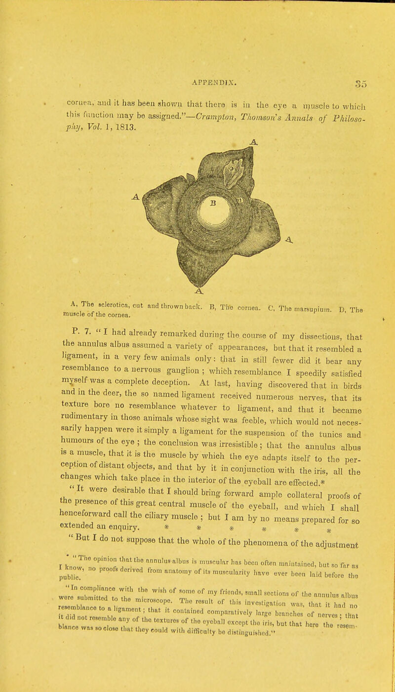 S5 cornea, and it has been shown that there is ia the eye a muscle to which this runction may be assigned.—Cravipton, Thomson's Annals of Philoso- pky, Vol. I, 1813. A, The sclerotica, cut and thrown back. B, The cornea. C, The marsupium. D The muscle of the cornea. P. 7.  I had already remarked during the course of my dissections, that the annulus albus assumed a variety of appearances, but that it resembled a hgament, m a very few animals only: that in still fewer did it bear any resemblance to a nervous ganglion; which resemblance I speedily satisfied myself was a complete deception. At last, having discovered that in birds and ni the deer, the so named ligament received numerous nerves, that its texture bore no resemblance whatever to ligament, and that it became rudimentary m those animals whose sight was feeble, which would not neces- sarily happen were it simply a ligament for the suspension of the tunics and humours of the eye; the conclusion was irresistible; that the annulus albus .8 a muscle, that it is the muscle by which the eye adapts itself to the per- ception of distant objects, and that by it in conjunction with the iris, all the changes which take place in the interior of the eyeball are effected.* It were desirable that I should bring forward ample collateral proofs of the presence of this great central muscle of the eyeball, and which I shall henceforward call the ciliary muscle ; but I am by no means prepared for so extended an enquiry. * * » * » ^  But I do not suppose that the whole of the phenomena of the adjustment *  1'° y 'e annulus albus is muscular has been often maintained, but so far as I know, no proofs der.ved from anato.y of its muscularity have ever been laid before tlL were submitted to the microscope. The result of this investigation was, that it had nn resemblance to a ligament; that it contained comparatively large branc .o of e ve that . d. not resemble any of the textures of the eyeball except the i^s, but tt ht he res  . blance wa, so close that they could with difficulty be distinguished.