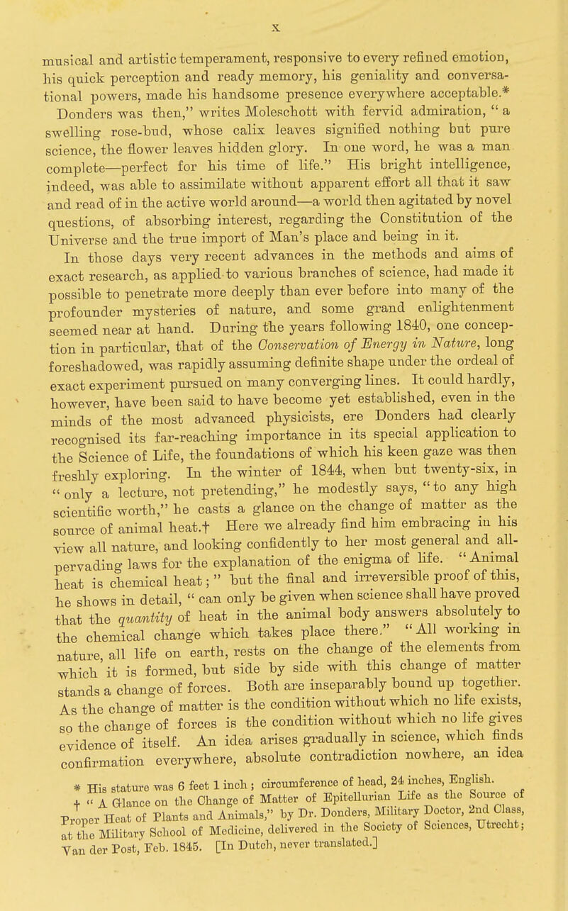 musical and artistic temperament, responsive to every refined emotion, his quick perception and ready memory, his geniality and conversa- tional powers, made his handsome presence everywhere acceptable.* Bonders was then, writes Moleschott with fervid admiration,  a swelling rose-bud, whose calix leaves signified nothing but pure science, the flower leaves hidden glory. In one word, he was a man complete—perfect for his time of life. His bright intelligence, indeed, was able to assimilate without apparent effort all that it saw and read of in the active world around—a world then agitated by novel questions, of absorbing interest, regarding the Constitution of the Universe and the true import of Man's place and being in it. In those days very recent advances in the methods and aims of exact research, as applied to various branches of science, had made it possible to penetrate more deeply than ever before into many of the profounder mysteries of nature, and some grand enlightenment seemed near at hand. During the years following 1840, one concep- tion in particular, that of the Conservation of Energy in Nature, long foreshadowed, was rapidly assuming definite shape under the ordeal of exact experiment pursued on many converging lines. It could hardly, however, have been said to have become yet established, even in the minds of the most advanced physicists, ere Bonders had clearly recognised its far-reaching importance in its special application to the Science of Life, the foundations of which his keen gaze was then freshly exploring. In the winter of 1844, when but twenty-six, in only a lectm^e, not pretending, he modestly says, to any high scientific worth, he casts a glance on the change of matter as the source of animal heat.f Here we already find him embracing in his view all nature, and looking confidently to her most general and all- pervading laws for the explanation of the enigma of life.  Animal heat is chemical heat; but the final and irreversible proof of this, he shows in detail,  can only be given when science shall have proved that the quantity of heat in the animal body answers absolutely to the chemical change which takes place there. All working m nature all life on earth, rests on the change of the elements from which'it is formed, but side by side with this change of matter stands a change of forces. Both are inseparably bound up together. As the change of matter is the condition without which no life exists, so the change of forces is the condition without which no life gives evidence of itself. An idea arises gradually in science, which finds confirmation everywhere, absolute contradiction nowhere, an idea * His stature was 6 feet 1 inch ; circumference of head, 24 inches, English. +  A aiance on the Change of Matter of EpiteUunan Life as he Source of Proper Heat of Plants and Animals,'' by Dr. Bonders Military Doctor, 2nd Class, at the Military School of Medicine, delivered in the Society of Sciences, Utrecht; Yan der Post, Feb. 1845. [In Dutch, ncYor translated.]