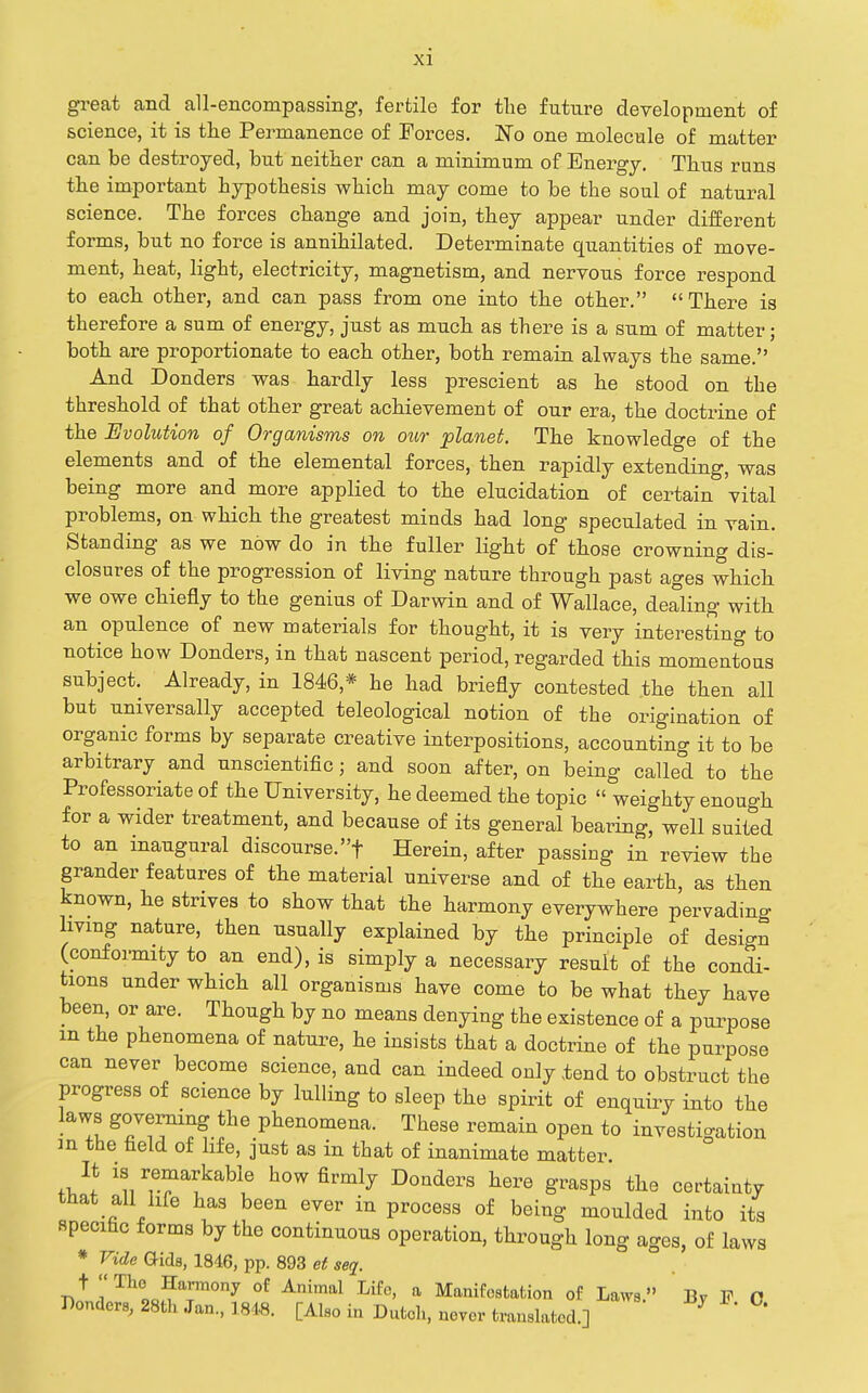 gi-eat and all-encompassing, fertile for tlie future development of science, it is the Permanence of Forces. No one molecule of matter can be destroyed, but neither can a minimum of Energy, Thus runs the important hypothesis which may come to be the soul of natural science. The forces change and join, they appear under different forms, but no force is annihilated. Determinate quantities of move- ment, heat, light, electricity, magnetism, and nervous force respond to each other, and can pass from one into the other. There is therefore a sum of energy, just as much as there is a sum of matter; both are proportionate to each other, both remain always the same. And Bonders was hardly less prescient as he stood on the threshold of that other great achievement of our era, the doctrine of the Evolution of Organisms on our planet. The knowledge of the elements and of the elemental forces, then rapidly extending, was being more and more applied to the elucidation of certain vital problems, on which the greatest minds had long speculated in vain. Standing as we now do in the fuller light of those crowning dis- closures of the progression of living nature through past ages which we owe chiefly to the genius of Darwin and of Wallace, dealing with an opulence of new materials for thought, it is very interesting to notice how Donders, in that nascent period, regarded this momentous subject. Already, in 1846,* he had briefly contested the then all but universally accepted teleological notion of the origination of organic forms by separate creative interpositions, accounting it to be arbitrary and unscientific; and soon after, on being called to the Professoriate of the University, he deemed the topic  weighty enough for a wider treatment, and because of its general bearing, well suited to an inaugural discourse.f Herein, after passing in review the grander features of the material universe and of the earth, as then known, he strives to show that the harmony everywhere pervading livmg nature, then usually explained by the principle of design (confoi-mity to an end), is simply a necessary result of the condi- tions under which all organisms have come to be what they have been, or are. Though by no means denying the existence of a purpose m the phenomena of nature, he insists that a doctrine of the purpose can never become science, and can indeed only .tend to obstruct the progress of science by lulling to sleep the spirit of enquiry into the laws governing the phenomena. These remain open to investigation m the field of life, just as in that of inanimate matter. Jl how firmly Donders here grasps the certainty that all life has been ever in process of being moulded into its specific forms by the continuous operation, through long ages, of laws * Vide Q-ids, 1846, pp. 893 et seq. of Animal Life, a Manifostafcion of Laws. By F O Bonders, 28th Jan., 1848. [Also in Dutch, never translated.] ^ *