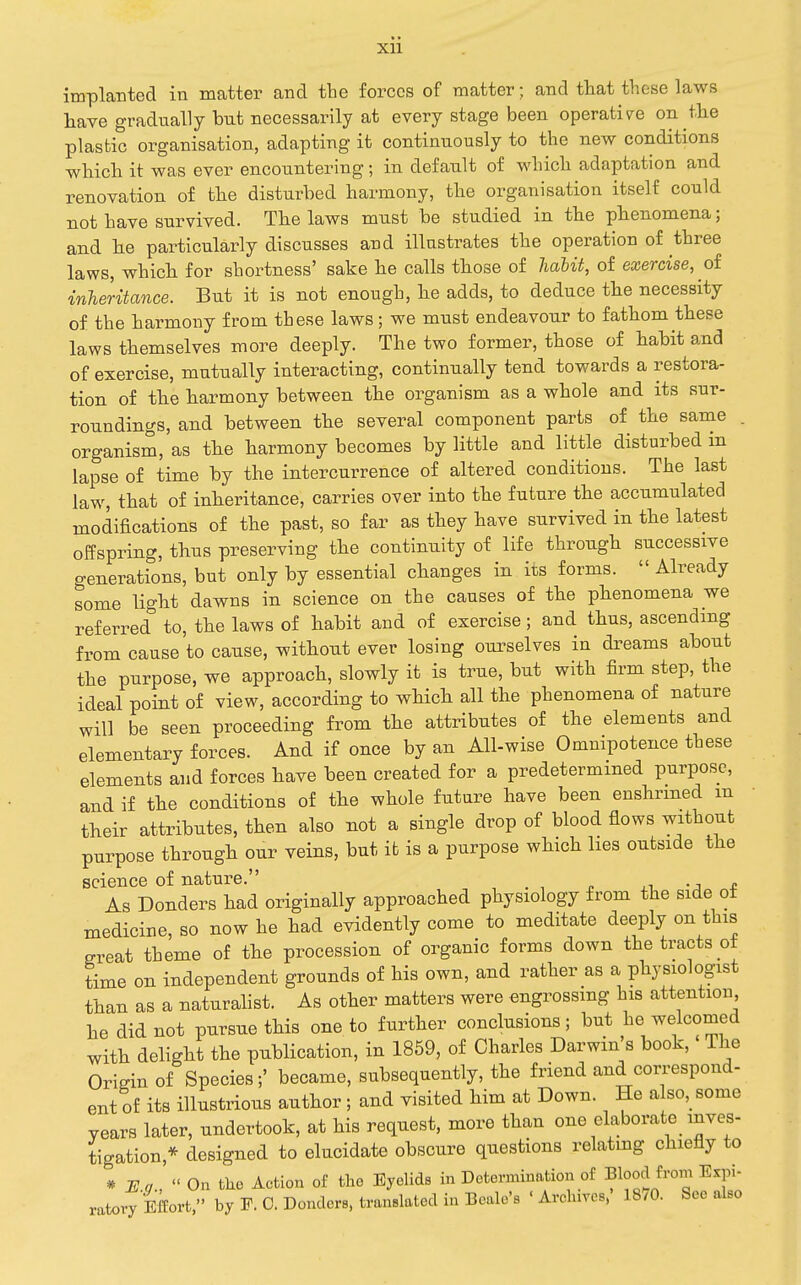 xu implanted in matter and the forces of matter; and that these laws have gradually but necessarily at every stage been operative on the plastic organisation, adapting it continuously to the new conditions which it was ever encountering; in default of which adaptation and renovation of the disturbed harmony, the organisation itself could not have survived. The laws must be studied in the phenomena; and he particularly discusses and illustrates the operation of three laws, which for shortness' sake he calls those of habit, of exercise, oi inheritance. But it is not enough, he adds, to deduce the necessity of the harmony from these laws; we must endeavour to fathom these laws themselves more deeply. The two former, those of habit and of exercise, mutually interacting, continually tend towards a restora- tion of the harmony between the organism as a whole and its sur- roundings, and between the several component parts of the same . organism, as the harmony becomes by little and little disturbed in lapse of time by the intercurrence of altered conditions. The last law, that of inheritance, carries over into the future the accumulated modifications of the past, so far as they have survived in the latest offspring, thus preserving the continuity of life through successive generations, but only by essential changes in its forms.  Already some light dawns in science on the causes of the phenomena we referred'' to, the laws of habit and of exercise; and thus, ascending from cause to cause, without ever losing ourselves in dreams about the purpose, we approach, slowly it is true, but with firm step, the ideal point of view, according to which all the phenomena of nature will be seen proceeding from the attributes of the elements and elementary forces. And if once by an All-wise Omnipotence these elements and forces have been created for a predetermined purpose, and if the conditions of the whole future have been enshrined m their attributes, then also not a single drop of blood flows without purpose through our veins, but it is a purpose which lies outside the science of nature. -j t As Bonders had originally approached physiology from the side ot medicine, so now he had evidently come to meditate deeply on this sreat theme of the procession of organic forms down the tracts ot time on independent grounds of his own, and rather as a physiologist than as a naturalist. As other matters were mgrossmg his attention he did not pursue this one to further conclusions; but he welcomed with delight the publication, in 1859, of Charles Darwin s book. The Origin of Species;' became, subsequently, the friend and correspond- ent of its illustrious author; and visited him at Down. He a so,_some years later, undertook, at his request, more than one elaborate_ inves- tigation,* designed to elucidate obscure questions relating chiefly to * ]I!a,On tho Action o£ the EyelidB in Determination of Blood from Expi-