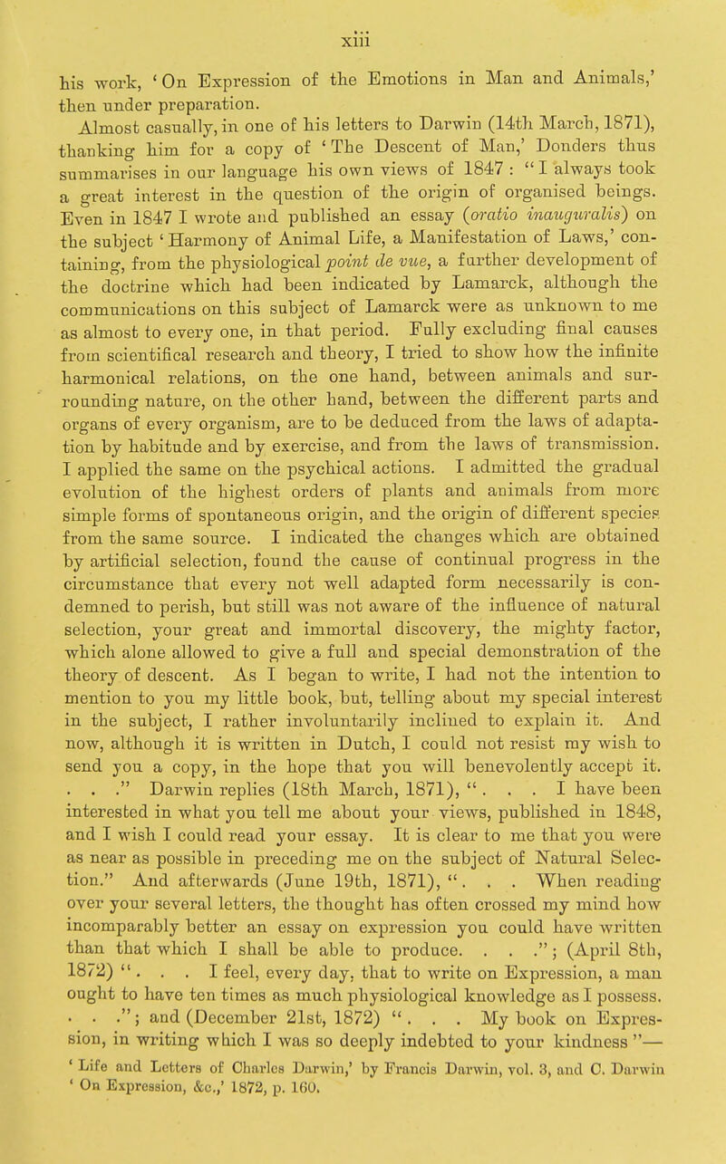 his work, ' On Expression of the Emotions in Man and Animals,' then under preparation. Almost casually, in one of his letters to Darwin (14th March, 1871), thanking him for a copy of 'The Descent of Man,' Donders thus summarises in our language his own views of 1847 :  I always took a great interest in the question of the origin of organised beings. Even in 1847 I wrote and published an essay (oratio inauguralis) on the subject 'Harmony of Animal Life, a Manifestation of Laws,' con- taining, from the physiological powiS de vue, a farther development of the doctrine which had been indicated by Lamarck, although the communications on this subject of Lamarck were as unknown to me as almost to every one, in that period. Fully excluding final causes from scientifical research and theory, 1 tried to show how the infinite harmonical relations, on the one hand, between animals and sur- rounding nature, on the other hand, between the different parts and organs of every organism, are to be deduced from the laws of adapta- tion by habitude and by exercise, and from the laws of transmission. I applied the same on the psychical actions. I admitted the gradual evolution of the highest orders of plants and animals from more simple forms of spontaneous origin, and the origin of different species from the same source. I indicated the changes which are obtained by artificial selection, found the cause of continual progress in the circumstance that every not well adapted form necessarily is con- demned to perish, but still was not aware of the influence of natural selection, your great and immortal discovery, the mighty factor, which alone allowed to give a full and special demonstration of the theory of descent. As I began to write, I had not the intention to mention to you my little book, but, telling about my special interest in the subject, I rather involuntarily inclined to explain it. And now, although it is written in Dutch, I could not resist ray wish to send you a copy, in the hope that you will benevolently accept it. . . . Darwin replies (18th March, 1871), ... I have been interested in what you tell me about your views, published in 1848, and 1 wish I could read your essay. It is clear to me that you were as near as possible in preceding me on the subject of Natural Selec- tion. And afterwards (June 19th, 1871), . . . When reading over your several letters, the thought has often crossed my mind how incomparably better an essay on expression you could have written than that which I shall be able to produce. . . .; (April 8th, 1872)  . . . I feel, every day, that to write on Expression, a man ought to have ten times as much physiological knowledge as I possess. . . .; and (December 21st, 1872) ... My book on Expres- sion, in writing wbich I was so deeply indebted to your kindness — * Life and Letters of Charles Dixrwin,' by Francis Darwin, vol. 3, and C. Darwin ' On Expression, &c.,' 1872, p. 16Q.