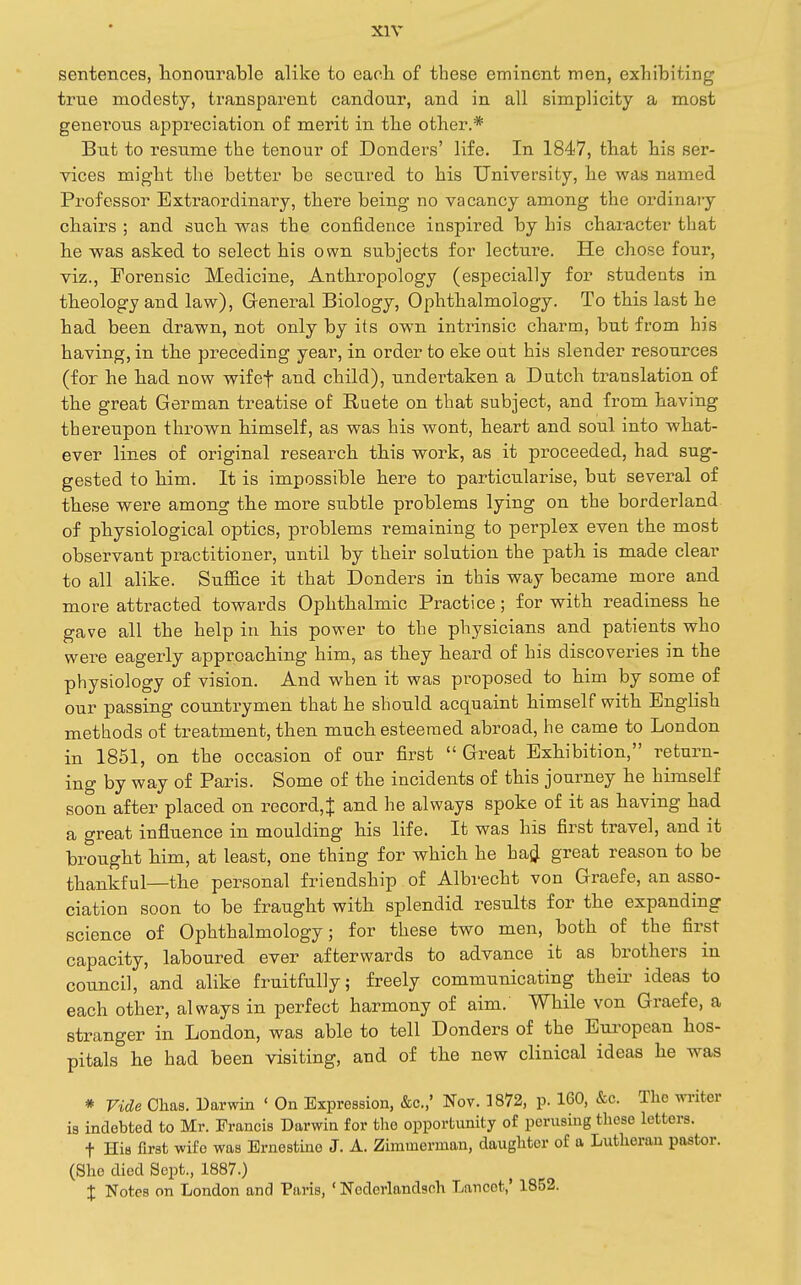 sentences, honourable alike to each, of these eminent men, exhibiting true modesty, transparent candour, and in all simplicity a most genei'ous appreciation of merit in tlie other.* But to resume the tenour of Bonders' life. In 1847, that his ser- vices might the better be secured to his University, he was named Professor Extraordinary, there being no vacancy among the ordinaiy chairs ; and such was the confidence inspired by his character that he was asked to select his own subjects for lecture. He chose four, viz., Forensic Medicine, Anthropology (especially for students in theology and law), General Biology, Ophthalmology. To this last he had been drawn, not only by its own intrinsic charm, but from his having, in the preceding year, in order to eke out his slender resources (for he had now wifef and child), undertaken a Dutch translation of the great German treatise of Ruete on that subject, and from having thereupon thrown himself, as was his wont, heart and soul into what- ever lines of original research this work, as it proceeded, had sug- gested to him. It is impossible here to particularise, but several of these were among the more subtle problems lying on the borderland of physiological optics, problems remaining to perplex even the most observant practitioner, until by their solution the path is made clear to all alike. Suffice it that Bonders in this way became more and more attracted towards Ophthalmic Practice; for with readiness he gave all the help in his power to the physicians and patients who were eagerly approaching him, as they heard of his discoveries in the physiology of vision. And when it was proposed to him by some of our passing countrymen that he should acquaint himself with English methods of treatment, then much esteemed abroad, he came to London in 1851, on the occasion of our first  Great Exhibition, return- ing by way of Paris. Some of the incidents of this journey he himself soon after placed on record,^ and he always spoke of it as having had a great influence in moulding his life. It was his first travel, and it brought him, at least, one thing for which he hajj great reason to be thankful—the personal friendship of Albrecht von Graefe, an asso- ciation soon to be fraught with splendid results for the expanding science of Ophthalmology; for these two men, both of the first capacity, laboured ever afterwards to advance it as brothers in council, and alike fruitfully; freely communicating their ideas to each other, always in perfect harmony of aim. While von Graefe, a stranger in London, was able to tell Bonders of the European hos- pitals he had been visiting, and of the new clinical ideas he was * Vide Chas. Darwin ' On Expression, &c.,' Nov. 1872, p. 160, &c. The wi-iter is indebted to Mr. Francis Darwin for the opportunity of perusing these letters. t Hia first wife was Ernestine J. A. Zimmerman, daughter of a Lutheran pastor. (She died Sept., 1887.) X Notes on London and Paris, ' Nederlandsoh Lancet,' 1852.