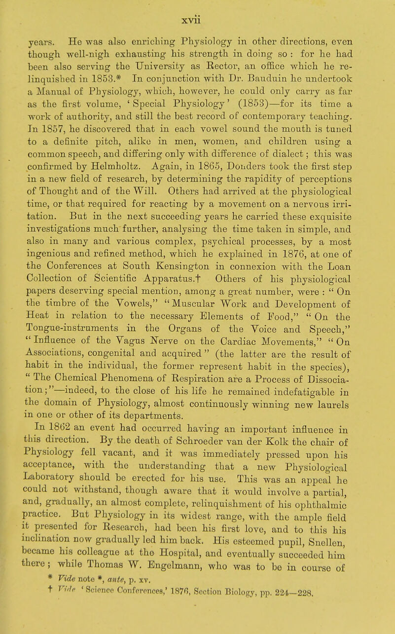 years. He was also enriching Pliysiology in otlier directions, even though well-nigh exhausting his strength in doing so : for he had been also serving the University as Rector, an office which he re- linquished in 1853.* In conjunction with Dr. Bauduin he undertook a Manual of Physiology, which, however, he could only carry as far as the first volume, 'Special Physiology' (1853)—for its time a work of authority, and still the best record of contemporary teaching. In 1857, he discovered that in each vowel sound the mouth is tuned to a definite pitch, alike in men, women, and children using a common speech, and differing only with difference of dialect; this was confirmed by Helmholtz. Again, in 1865, Bonders took the first step in a new field of research, by determining the rapidity of perceptions of Thought and of the Will. Others had arrived at the physiological time, or that required for reacting by a movement on a nervous irri- tation. But in the next succeeding years he carried these exquisite investigations much further, analysing the time taken in simple, and also in many and various complex, psychical processes, by a most ingenious and refined method, which he explained in 1876, at one of the Conferences at South Kensington in connexion with the Loan Collection of Scientific Apparatus.t Others of his physiological papers deserving special mention, among a great number, were :  On the timbre of the Vowels,  Muscular Work and Development of Heat in relation to the necessary Elements of Pood,  On the Tongue-instruments in the Organs of the Voice and Speech,  Influence of the Vagus Nerve on the Cardiac Movements,  On Associations, congenital and acquired  (the latter are the result of habit in the individual, the former represent habit in the species),  The Chemical Phenomena of Respiration are a Process of Dissocia- tion;—indeed, to the close of his life he remained indefatigable in the domain of Physiology, almost continuously winning new laurels in one or other of its departments. In 1862 an event had occurred having an important influence in this direction. By the death of Schroeder van der Kolk the chair of Physiology fell vacant, and it was immediately pressed upon his acce])tance, with the understanding that a new Physiological Laboratory should be erected for his use. This was an appeal he could not withstand, though aware that it would involve a partial, and, gradually, an almost complete, relinquishment of his ophthalmic practice. But Physiology in its widest range, with the ample field it presented for Research, had been his first love, and to this his inclination now gradually led him back. His esteemed pupil, Snellen, became his colleague at the Hospital, and eventually succeeded him there ; while Thomas W. Engelmann, who was to be in course of * Vide note *, ante, p. xv. t Viilp ' Science Conferences,' 1876, Section Biology, pp. 224—228.