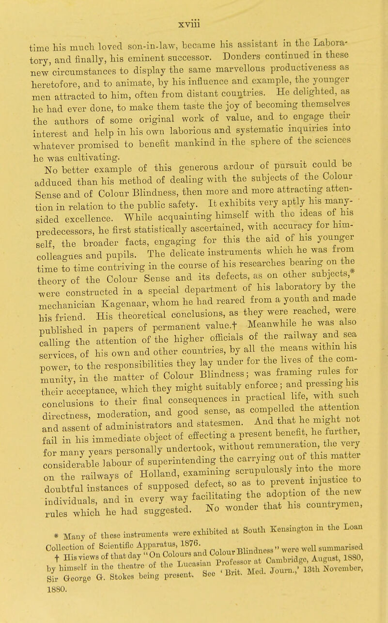 XVlll time his mticli loved son-in-law, became his assistant in the Labora- tory, and finally, his eminent successor. Bonders continued in these new'circumstances to display the same marvellous productiveness as heretofore, and to animate, by his influence and example, the younger men attracted to him, often from distant countries. He delighted, as he had ever done, to make them taste the joy of becommg themselves the authors of some original work of value, and to engage their interest and help in his own laborious and systematic inquiries into whatever promised to benefit mankind in the sphere of the sciences he was cultivating. •. i j u No better example of this generous ardour of pursuit could be adduced than his method of dealing with the subjects of the Colour Sense and of Colour Blindness, then more and more attracting atten- tion in relation to the public safety. It exhibits very aptly his many- sided excellence. While acquainting himself with the ideas of his predecessors, he first statistically ascertained, with accuracy for him- self, the broader facts, engaging for this the aid of his younger colleagues and pupils. The delicate instruments which he was from time to time contriving in the course of his researches beanng on the theory of the Colour Sense and its defects, as on other subjects ^ere constructed in a special department of his laboratory by the xnechanician Kagenaar, whom he had reared from a yoath and made his friend. His theoretical conclusions, as they were reached, weie published in papers of permanent value.f Meanwhile he was also calHng the attention of the higher officials of the railway and ea serves, of his own and other countries, by all the means withm his power, 0 the responsibilities they lay under for the hves of the com- mrit;, in the matter of Colour Blindness; was frammg rules or Zir I^ceptance, which they might suitably ^^^^^^^^^^ conclusions to their final consequences m P-«*-^|J^^^' f^^^^^^^^ directness, moderation, and good sense, as compe led atten^^^^^^ and assent of administrators and statesmen. And that he might not fan in his immediate object of effecting a present benefit, further Smany years personally -^^^^:~TT^::Z rir :r;rf ixx^aS ^rup^-w the mo. doultful ttances of supposed defect, so a. to P-v-t injus^^.ce to V -1 la nTiH in everv wav facilitating the adoption of the new :ht th^dllertei Ko wonder that his countrymen, * Many of these instruments were exhibited at South Kensington in tlie Loan Collection of Scientific Apparatus, 1876. , ^^3-. ^ero weU summarised t His Tiews of that day  On Colours and Yj/^^^^CamLLe, August. 1880, by himself in the theatre of the ^^l^^Zfr^ru^^^^ Sir aeorge G-. Stokes being present. See Brit. Med. dou , 1880.