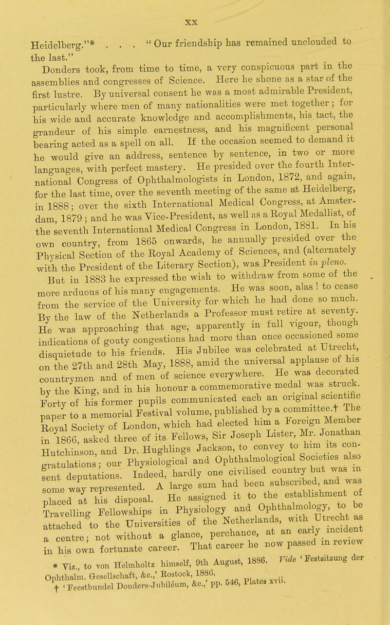Heidelberg.* ... Our friendship has remained unclouded to the last. Bonders took, from time to time, a very conspicuous part in the assemblies and congresses of Science. Here he shone as a star of the first lustre. By universal consent he was a most admirable President, particularly where men of many nationalities were met together ; for his wide and accurate knowledge and accomplishments, his tact, the grandeur of his simple earnestness, and his magnificent personal bearing acted as a spell on all. If the occasion seemed to demand it he would give an address, sentence by sentence, in two or more languages, with perfect mastery. He presided over the fourth Inter- national Congress of Ophthalmologists in London, 1872, and again, for the last time, over the seventh meeting of the same at Heidelberg, in 1888; over the sixth International Medical Congress, at Amster- dam, 1879 ; and he was Vice-President, as well as a Royal Medallist, of the seventh International Medical Congress in London, 1881. In his own country, from 1865 onwards, he annually presided over the Physical Section of the Eoyal Academy of Sciences, and (alternately with the President of the Literary Section), was President m fleno But in 1883 he expressed the wish to withdraw from some of the more arduous of his many engagements. He was soon, alas ! to cease from the service of the University for which he had done so much. Bv the law of the Netherlands a Professor must retire at seventy. He was approaching that age, apparently in full vigour, though indications of gouty congestions had more than once occasioned some disquietude to his friends. His Jubilee was celebrated at Utrecht, on the 27th and 28th May, 1888, amid the universal applause of his countrymen and of men of science everywhere. He was decorated by the King, and in his honour a commemorative medal was struck. Porty of his former pupils communicated each an original scientific paper to a memorial Festival volume, published by a committee^t The Zval Societv of London, which had elected him a Foreign Member fn S6?a:ied three of its Fellows, Sir Joseph Lister, Mr. Jonathan Hutchinson and Dr. Hughlings Jackson, to convey to him ts con- gr! utrns'r^ur Physiofogicfl and Ophthaluiological Societies also fent deputa ions. Indeed, hardly one civdised country but was m some wfy represented. A large sum had been subscribed and wa pired at his disposal. He assigned it to the estab ishment of Travelling Fellowships in Physiology and Ophthalmology, to be attach d to the Universities of the Netherlands, with Utrecht a f centre, not without a glance, perchance, at an early incident in ht own fortunate career. That career he now passed in review * Yiz., to von Holmliolt. himself, 9fcli August. 1886. nde ' Festsitzung der Ophthalm. Gosollschafb, &c.,' Bostock, 1880. 1- ' Feestbundel DondevB-.T.lnl6um, &c..' pp. 546, Plates xvu.