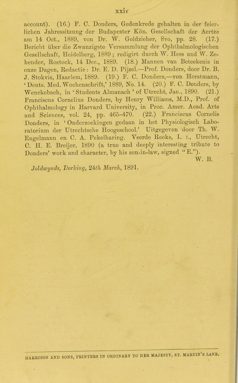 account). (16.) F. 0. Donders, Gedenkrede gehalten in der feicr- Jichen Jahressitzung der Bndapester Kon. Gesellschaft der Aertze am 14 Oct., 1889, von Dr. W. Goldzieher, 8vo, pp. 28. (17.) Bei'icbt iiber die Zwanzigste Versammlung der Oplithalmologischen Gesellscliaft, Heidelberg, 1889 ; redigirt durch W. Hess und W. Ze- hender, Rostock, 14 Dec., 1889. (18.) Mannen van Beteekenis in onze Dagen, Redactie: Dr. E. D. Pijzel.—Prof. Donders, door Dr. B. J. Stokvis, Haarlem, 1889. (19.) P. C. Donders,—von Horstmann, ' Dents. Med. Woclienschrift,' 1889, No. 14. (20.) F. C. Donders, by Wenckebacb, in ' Students Almanach ' of Utrecht, Jan., 1890. (21.) Franciscus Cornelius Donders, by Henry Williams, M.D., Prof, of Opbthalmology in Harvard University, in Proc. Amer. Acad. Arts and Sciences, vol. 24, pp. 465-470. (22.) Franciscus Comelis Donders, in ' Onderzoekingen gedaan in het Pbysiologiscli Labo- ratorium der Utrecbtsclie Hoogescbool.' Uitgegeven door Th. W. Engelmann en C. A. Pekelharing. Veerde Reeks, I. i., Utrecht, C. H. E. Breijer, 1890 (a true and deeply interesling tribute to Donders' work and character, by his son-in-lavy, signed E.). W. B. Joldwynds, Borhing, 24^7i March, 1891. nABEISON AND SONS, PBINTBBS IN OEDINAEY TO HEB MAJESTY, ST. MABTIN*