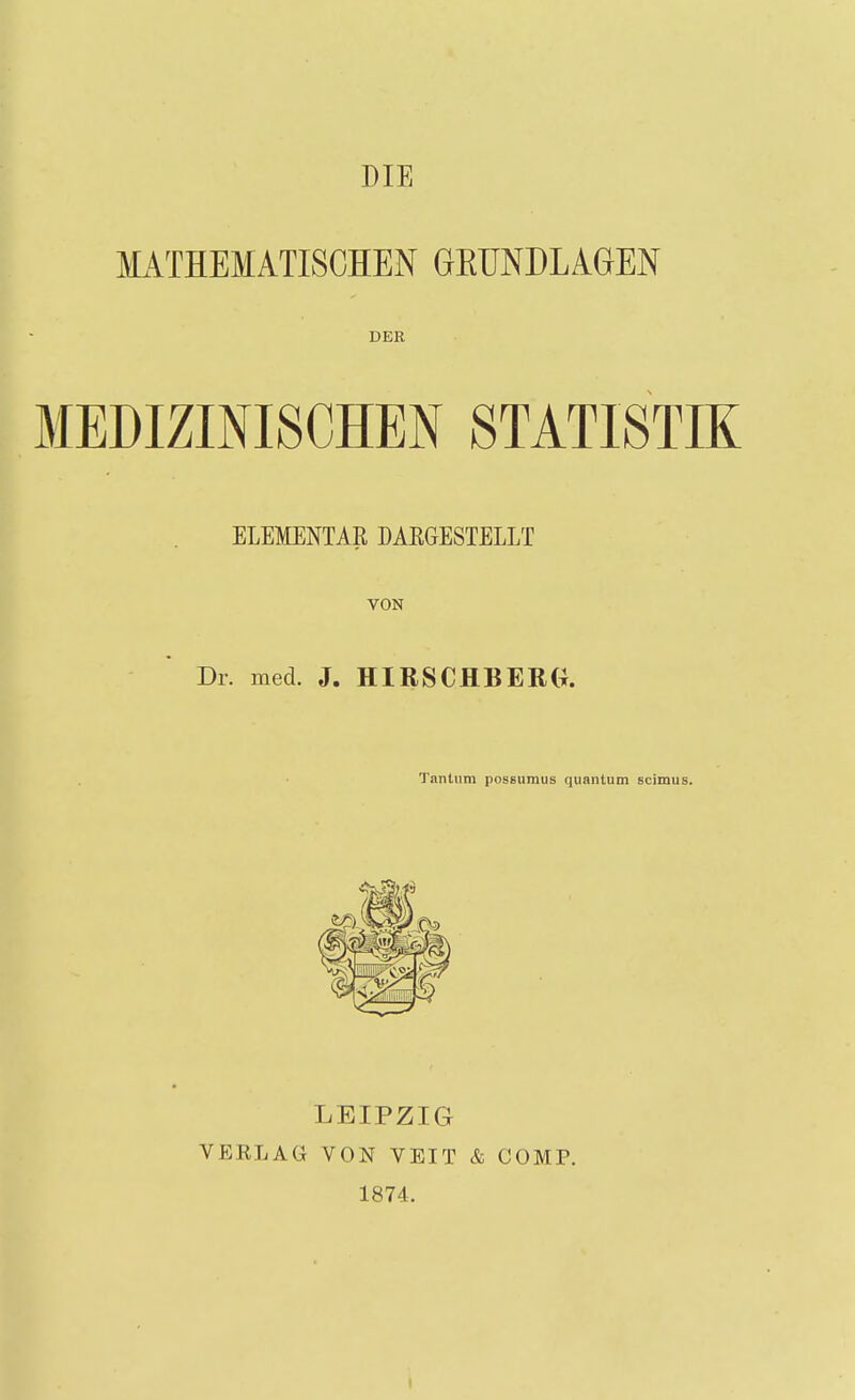 MATHEMATISCHEN GKUNDLAGEN DER MEDIZINISCHEN STATISTIK ELEMENTAR DAKGESTELLT VON Dr. med. J. HIRSCHBERG. Tantum possumus quantum scimus. LEIPZIG VERLAG VON VEIT & COMP. 1874.