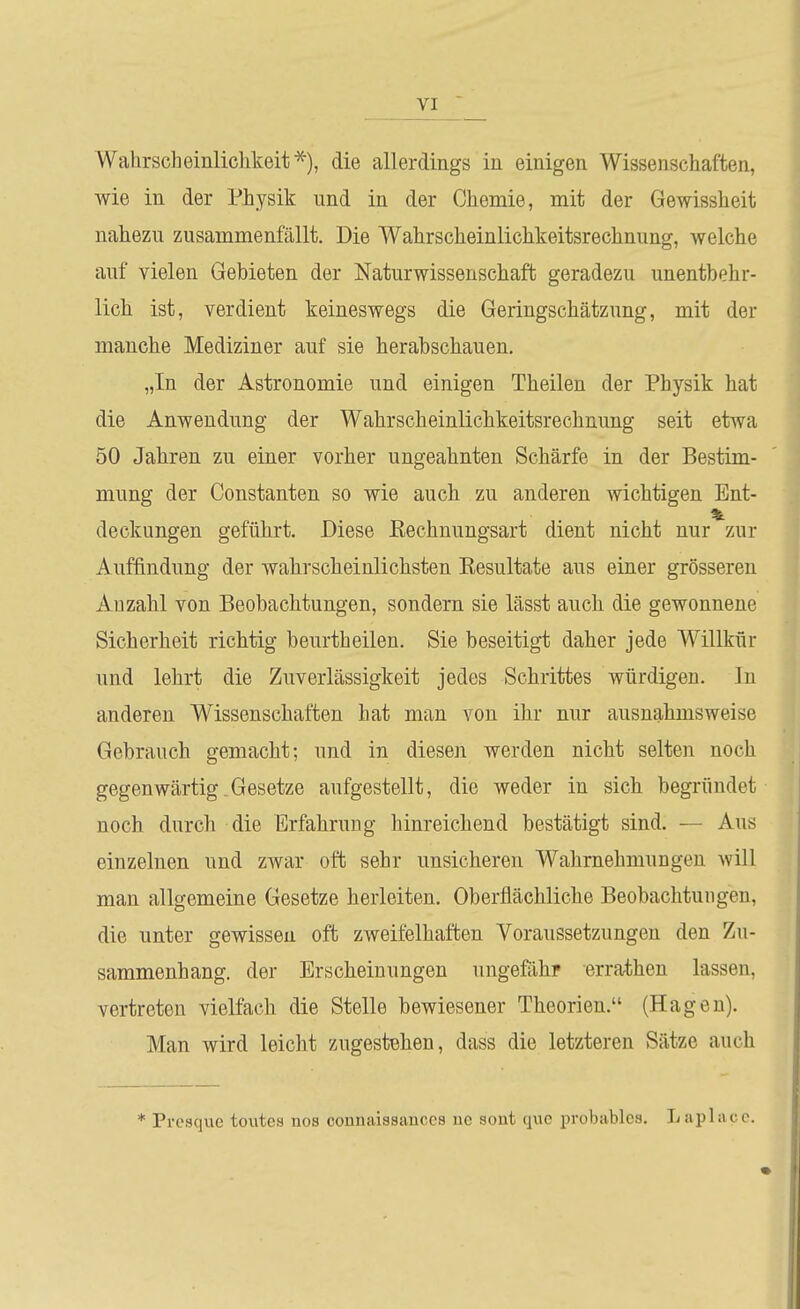 Wahrscheinlichkeit^), die allerdings in einigen Wissenschaften, wie in der Physik und in der Chemie, mit der Gewissheit nahezu zusammenfällt. Die Wahrscheinlichkeitsrechnung, welche auf vielen Gebieten der Naturwissenschaft geradezu unentbehr- lich ist, verdient keineswegs die Geringschätzung, mit der manche Mediziner auf sie herabschauen. „In der Astronomie und einigen Theilen der Physik hat die Anwendung der Wahrscheinlichkeitsrechnung seit etwa 50 Jahren zu einer vorher ungeahnten Schärfe in der Bestim- mung der Constanten so wie auch zu anderen wichtigen Ent- deckungen geführt. Diese Rechnungsart dient nicht nur zur Auffindung der wahrscheinlichsten Resultate aus einer grösseren Ad zahl von Beobachtungen, sondern sie lässt auch die gewonnene Sicherheit richtig beurtheilen. Sie beseitigt daher jede Willkiir und lehrt die Zuverlässigkeit jedes Schrittes würdigen. In anderen Wissenschaften hat man von ihr nur ausnahmsweise Gebrauch gemacht; und in diesen werden nicht selten noch gegenwärtig.Gesetze aufgestellt, die weder in sich begründet noch durch die Erfahrung hinreichend bestätigt sind. — Aus einzelnen und zwar oft sehr unsicheren Wahrnehmungen will man allgemeine Gesetze herleiten. Oberflächliche Beobachtungen, die unter gewissen oft zweifelhaften Voraussetzungen den Zu- sammenhang, der Erscheinungen ungeßihr errathen lassen, vertreten vielfach die Stelle bewiesener Theorien. (Hagen). Man wird leicht zugestehen, dass die letzteren Sätze auch * Presque toiites nos counaissauccs uc sont quc probables. Laplacc.