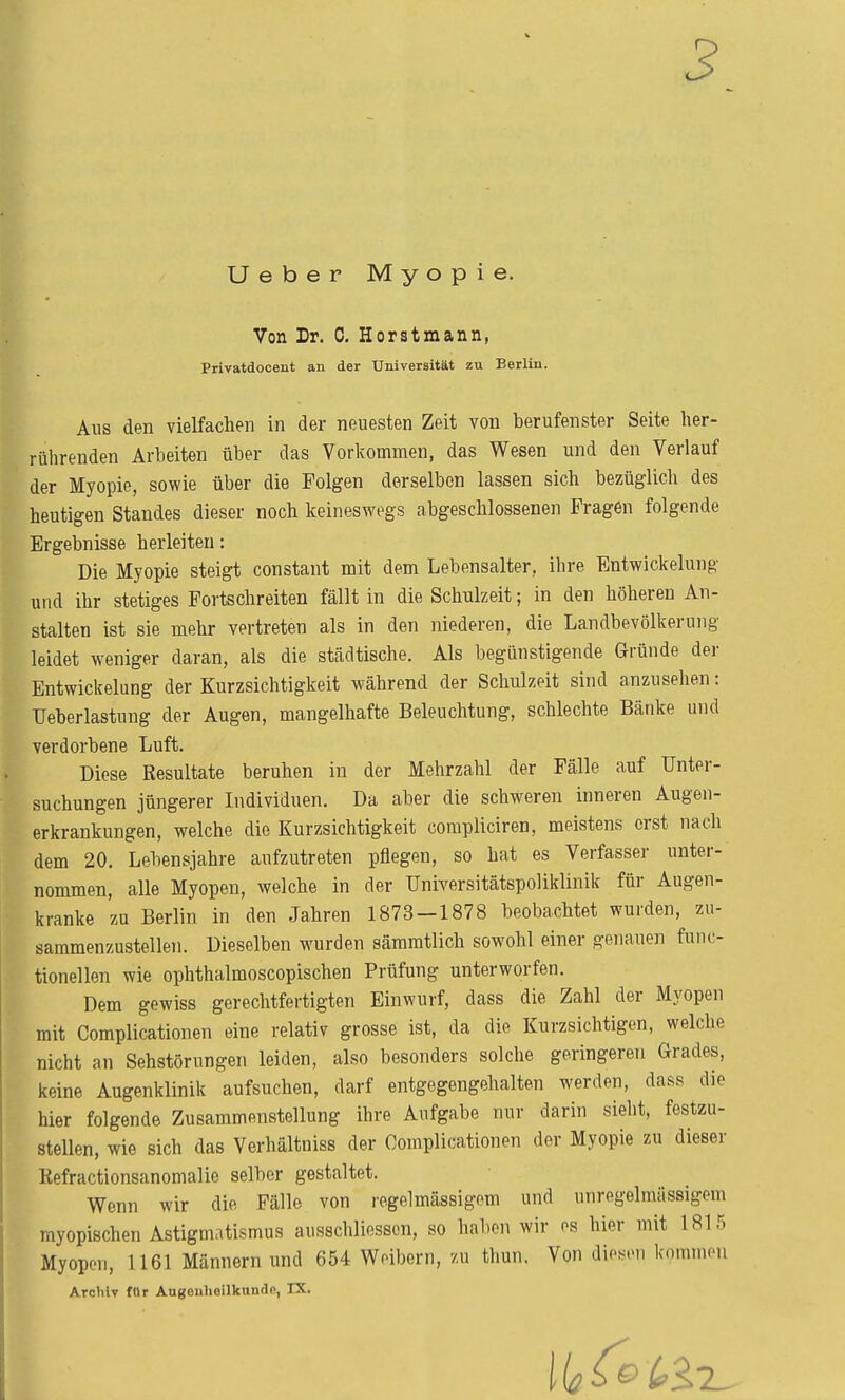 Ueber Myopie. Von Dr. 0. Horstmann, Privatdocent an der Universität zu Berlin. Aus den vielfachen in der neuesten Zeit von berufenster Seite her- rührenden Arbeiten über das Vorkommen, das Wesen und den Verlauf der Myopie, sowie über die Polgen derselben lassen sich bezüglich des heutigen Standes dieser noch keineswegs abgeschlossenen Fragen folgende Ergebnisse herleiten: Die Myopie steigt constant mit dem Lebensalter, ihre Entwickelung und ihr stetiges Portschreiten fällt in die Schulzeit; in den höheren An- stalten ist sie mehr vertreten als in den niederen, die Landbevölkerung leidet weniger daran, als die städtische. Als begünstigende Gründe der Entwickelung der Kurzsichtigkeit während der Schulzeit sind anzusehen: Ueberlastung der Augen, mangelhafte Beleuchtung, schlechte Bänke und verdorbene Luft. Diese Resultate beruhen in der Mehrzahl der Pälle auf Unter- suchungen jüngerer Lidividuen. Da aber die schweren inneren Augen- erkrankungen, welche die Kurzsichtigkeit compliciren, meistens erst nach dem 20. Lebensjahre aufzutreten pflegen, so hat es Verfasser unter- nommen, alle Myopen, welche in der Universitätspoliklinik für Augen- kranke zu Berlin in den Jahren 1873-1878 beobachtet wurden, zu- sammenzustellen. Dieselben wurden sämmtlich sowohl einer genauen func- tionellen wie ophthalmoscopischen Prüfung unterworfen. Dem gewiss gerechtfertigten Einwurf, dass die Zahl der Myopen mit Complicationen eine relativ grosse ist, da die Kurzsichtigen, welche nicht an Sehstörungen leiden, also besonders solche geringeren Grades, keine Augenklinik aufsuchen, darf entgegengehalten werden, dass die hier folgende Zusammenstellung ihre Aufgabe nur darin sieht, festzu- stellen, wie sich das Verhältniss der Complicationen der Myopie zu dieser Refractionsanomalie seibor gestaltet. Wenn wir die Pälle von regelmässigem und unregelmässigem myopischen Astigmatismus ausschliesscn, so haben wir es hier mit 1815 Myopen, 1161 Männern und 654 Weibern, zu thun. Von die><eii kommen Archiv für Augouhenkunde, IX,