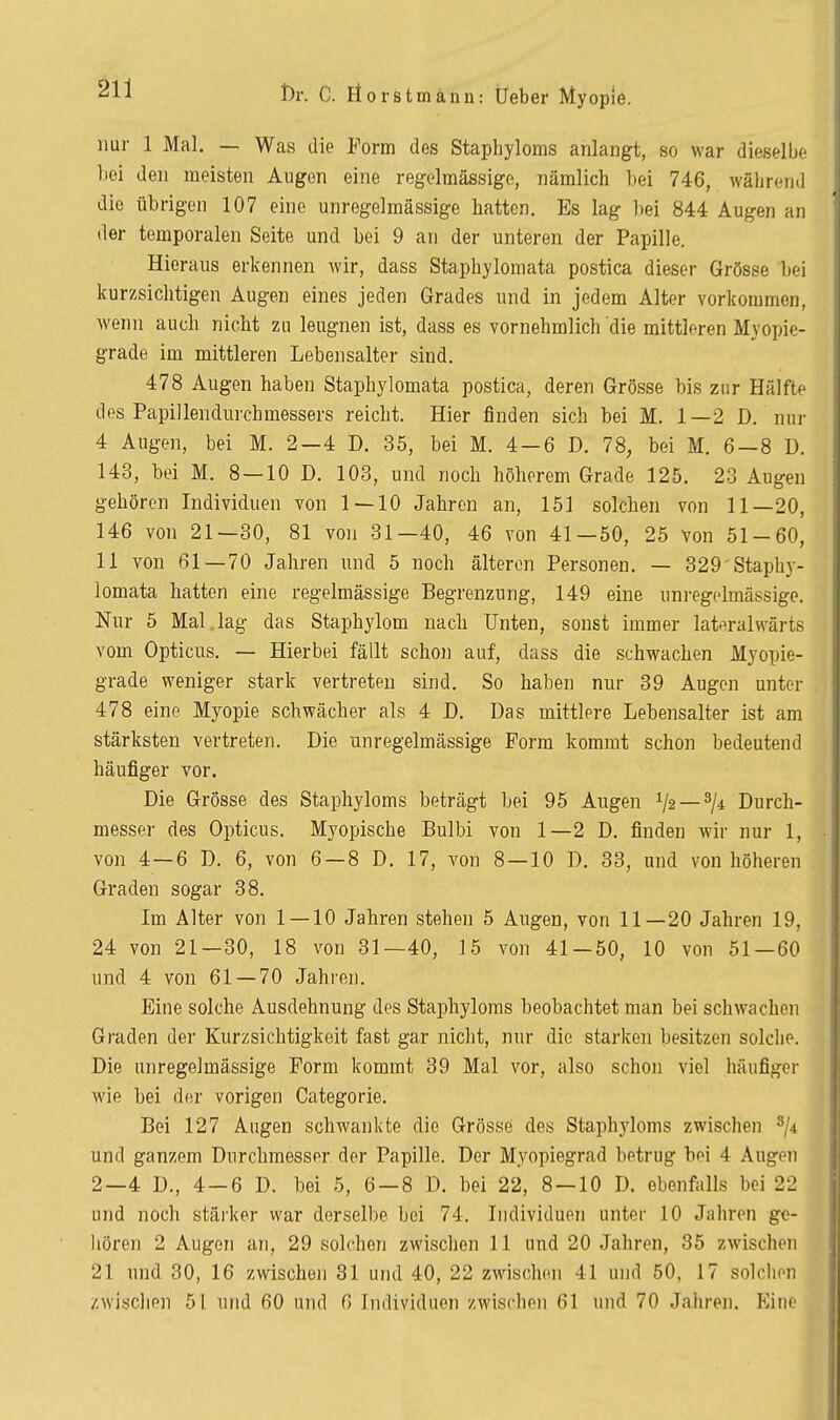 nur 1 Mal. — Was die Form des Staphyloms anlangt, so war dieselbe }>ei den meisten Augon eine regelmässige, nämlich bei 746, während die übrig-en 107 eine unregelmässige hatten. Es lag bei 844 Augen an der temporalen Seite und bei 9 an der unteren der Papille. Hieraus erkennen wir, dass Staphylomata postica dieser Grösse bei kurzsichtigen Augen eines jeden Grades und in jedem Alter vorkommen, wenn auch nicht zu leugnen ist, dass es vornehmlich die mittleren Myopie- grade im mittleren Lebensalter sind. 478 Augen haben Staphylomata postica, deren Grösse bis zur Hälfte des Papillendurchmessers reicht. Hier finden sich bei M. 1—2 D. nur 4 Augen, bei M. 2—4 D. 35, bei M. 4—6 D. 78, bei M. 6—8 D. 143, bei M. 8 — 10 D. 103, und noch höherem Grade 125. 23 Augen gehören Individuen von 1—10 Jahren an, 151 solchen von 11—20, 146 von 21—30, 81 von 31—40, 46 von 41—50, 25 von 51-60, 11 von ßl —70 Jahren und 5 noch älteren Personen. — 329 Staphy- lomata hatten eine regelmässige Begrenzung, 149 eine uni-egclmässige. Nur 5 Mal.lag das Staphylom nach Unten, sonst immer lat^iralwärts vom Opticus. — Hierbei fällt schoji auf, dass die schwachen Myopie- grade weniger stark vertreten sind. So haben nur 39 Augen unter 478 eine Myopie schwächer als 4 D. Das mittlere Lebensalter ist am stärksten vertreten. Die unregelmässige Form kommt schon bedeutend häufiger vor. Die Grösse des Staphyloms beträgt bei 95 Augen 72 — 7* Durch- messer des Opticus, Myopische Bulbi von 1—2 D. finden wir nur 1, von 4—6 D. 6, von 6—8 D. 17, von 8 — 10 D. 33, und von höheren Graden sogar 38. Im Alter von 1 — 10 Jahren stehen 5 Augen, von 11—20 Jahren 19, 24 von 21—30, 18 von 31—40, 15 von 41 — 50, 10 von 51—60 und 4 von 61 — 70 Jahren. Eine solche Ausdehnung dos Staphyloms beobachtet man bei schwachen Graden der Kurzsichtigkeit fast gar nicht, nur die starken besitzen solche. Die unregelmässige Form kommt 39 Mal vor, also schon viel häufiger wie bei d(!r vorigen Categorie. Bei 127 Augen schwankte die Grösse des Staphyloms zwischen ^ji und ganzem Durchmesser der Papille. Der Myopiegrad betrug bei 4 Augen 2—4 D., 4 — 6 D. bei 5, 6 — 8 D. bei 22, 8 — 10 D. ebenfalls bei 22 und noch stärker war derselbe bei 74. Individuen unter 10 Jahren ge- hören 2 Augen an, 29 solchen zwischen 11 und 20 Jahren, 35 zwischen 21 und 30, 16 zwischen 31 und 40, 22 zwischen 41 und 50, 17 solchen zwischen 51 und 60 und 6 Individuen zwischen 61 und 70 Jahren. Eine