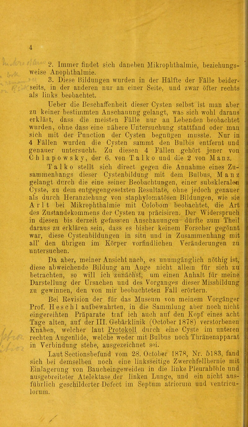 2. Immer findet sich daneben Mikrophthalmie, beziehungs- weise Anophthalmie. 3. Diese Bildungen wurden in der Hälfte der Fälle beider- seits, in der anderen nur an einer Seite, und zwar öfter rechts als links beobachtet. üeber die Beschalfenheit dieser Cysten selbst ist man aber zu keiner bestimmten Anschauung gelangt, was sich wohl daraus' erklärt, dass die meisten Fälle nur an Lebenden beobachtet wurden, ohne dass eine nähere Untersuchung stattfand oder man sich mit der Function der Cysten begnügen musste. Nur in 4 Fällen wurden die Cysten sammt den Bulbis entfernt und genauer untersucht. Zu diesen 4 Fällen gehört jener von Chlapowsky, der 6. von Talko und die 2 von J\Ianz. T a 1 k 0 stellt sich direct gegen die Annahme eines Zu- sammenhangs dieser Cystenbildung mit dem Bulbus, M a n z gelangt durch die eine seiner Beobachtungen, einer subskleralen Cyste, zu dem entgegengesetzten Kesultate, ohne jedoch genauer als durch Heranziehung von staphylomatösen Bildungt^n, wie sie A r 11 bei Mikrophthalmie mit Colobom beobachtet, die Art des Zustandekommens der Cysten zu präcisiren. Der Widerspruch in diesen bis derzeit gefassten Anschauungen dürfte zum Theil daraus zu erklären sein, dass es bisher keinem Forscher gegönnt war, diese Cystenbildungen in situ und in Zusammenhang mit all' den übrigen im Körper vorfindlichen Veränderungen zu untersuchen. Da aber, meiner Ansicht nach, es unumgänglich nöthig ist, diese abweichende Bildung am Auge nicht allein für sich zu betrachten, so will ich zunächst, um einen Anhalt für meine Darstellung der Ursachen und des Vorganges dieser Missbildung zu gewinnen, den von mir beobachteten Fall erörtern. Bei Eevision der für das Museum von meinem Vorgänger Prof. Heschl aufbewahrten, in die Sammlung aber noch nicht eingereihten Präparate traf ich auch auf den Kopf eines acht Tage alten, auf der III. Gebärklinik (October 1878) verstorbenen Knaben, welcher laut Protokoll durch eine Cyste im unteren rechten Augenlide, welche weder mit Bulbus noch Thränenapparat in Verbindung stehe, ausgezeichnet sei. Laut Sectionsbefund vom 28. October 1878, Nr. 5183, fand sich bei demselben noch eine linksseitige Zwerchfellheruie mit Einlagerung von Baucheingeweiden in die linke Pleurahöhle und ausgebreiteter Atelektase der linken Lunge, und ein nicht aus- führlicli geschilderter Defect im Septum atriorum und ventricu- lorum.