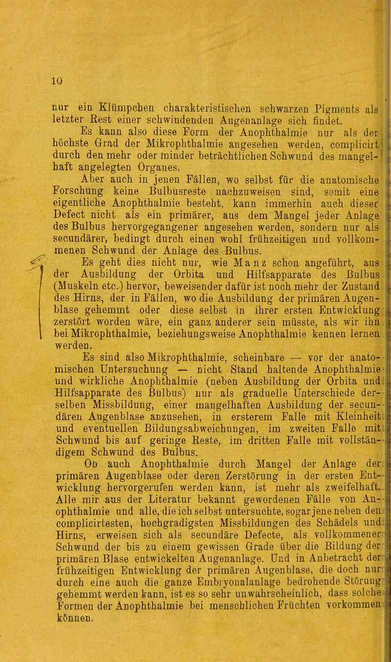 nur ein KJümpchen charakteristischen schwarzen Pigments als letzter Eest einer schwindenden Augenanlage sich findet. Es kann also diese Form der Anophthalmie nur als der höchste Grad der Mikrophthalmie angesehen werden, compliciit durch den mehr oder minder beträchtlichen Schwund des mangel- haft angelegten Organes. Aber auch in jenen Fällen, wo selbst für die anatomische Forschung keine Bulbusreste nachzuweisen sind, somit eine eigentliche Anophthalmie besteht, kann immerhin auch dieser Defect nicht als ein primärer, aus dem Mangel jeder Anlage des Bulbus hervorgegangener angesehen werden, sondern nur als secundärer, bedingt durch einen wohl frühzeitigen und voUkom- ^ menen Schwund der Anlage des Bulbus. Y Es geht dies nicht nur, wie Manz schon angeführt, aus der Ausbildung der Orbita und Hilfsapparate des Bulbus (Muskeln etc.) hervor, beweisender dafür ist noch mehr der Zustand des Hirns, der in Fällen, wo die Ausbildung der primären Augen- blase gehemmt oder diese selbst in ihrer ersten Entwicklung: zerstört worden wäre, ein ganz anderer sein müsste, als wir ihn. 1 bei Mikrophthalmie, beziehungsweise Anophthalmie kennen lernen. werden. Es sind also Mikrophthalmie, scheinbare — vor der anato- • mischen Untersuchung — nicht Stand haltende Anophthalmie- und wirkliche Anophthalmie (neben Ausbildung der Orbita undl Hilfsapparate des Bulbus) nur als graduelle Unterschiede der-- selben Missbildung, einer mangelhaften Ausbildung der secun- dären Augenblase anzusehen, in ersterem Falle mit Kleinheit und eventuellen Bildungsabweichuugen, im zweiten Falle mit Schwund bis auf geringe Beste, im dritten Falle mit vollstän- digem Schwund des Bulbus. Od auch Anophthalmie durch Mangel der Anlage der primären Augenblase oder deren Zerstörung in der ersten Ent- wicklung hervorgerufen werden kann, ist mehr als zweifelhaft. Alle mir aus der Literatur bekannt gewordenen Fälle von An- ophthalmie und alle, die ich selbst untersuchte, sogar jene neben den complicirtesten, hochgradigsten Missbildungen des Schädels und. Hirns, erweisen sich als secundäre Defecte, als vollkommener-^ Schwund der bis zu einem gewissen Grade über die Bildung der primären Blase entwickelten Augenanlage. Und in Anbetracht der frühzeitigen Entwicklung der primären Augenblase, die doch nuf^ durch eine auch die ganze Embryonalanlage bedrohende Störung- gehemmt werden kann, ist es so sehr unwahrscheinlich, dass solche Formen der Anophthalmie bei menschlichen Früchten vorkommen.!! können. \