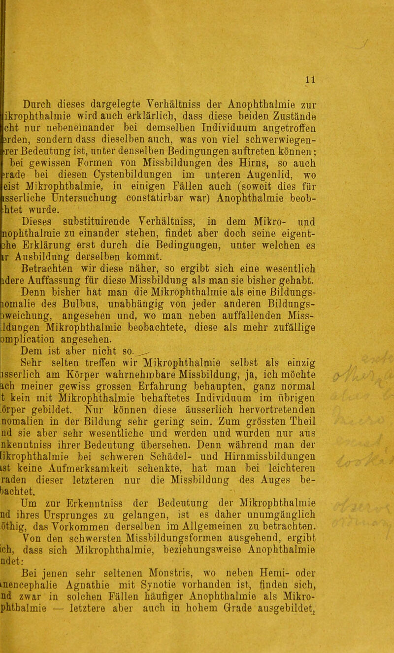 Dnrch dieses dargelegte Verhältniss der AnopMhalmie zur ikrophthalmie wird auch erklärlich, dass diese beiden Zustände cht nur nebeneinander bei demselben Individuum angetroffen 3rden, sondern dass dieselben auch, was von viel schwerwiegen- irer Bedeutung ist, unter denselben Bedingungen auftreten können; bei gewissen Formen von Missbildungen des Hirns, so auch ;rade bei diesen Cystenbildungen im unteren Augenlid, wo eist Mikrophthalmie, in einigen Fällen auch (soweit dies für isserliche Untersuchung constatirbar war) Anophthalmie beob- ;htet wurde. Dieses substituirende Verhältniss, in dem Mikro- und nophthalraie zu einander stehen, findet aber doch seine eigent- 3he Erklärung erst durch die Bedingungen, unter welchen es ir Ausbildung derselben kommt. Betrachten wir diese näher, so ergibt sich eine wesentlich idere Auffassung für diese Missbildung als man sie bisher gehabt. Denn bisher hat man die Mikrophthalmie als eine Bildungs- lomalie des Bulbus, unabhängig von jeder anderen Bildungs- Dweichung, angesehen und, wo man neben auffallenden Miss- Lldungen Mikrophthalmie beobachtete, diese als mehr zufällige omplication angesehen. Dem ist aber nicht so._^ Sehr selten treffen wir Mikrophthalmie selbst als einzig -isserlich am Körper wahrnehmbare Missbildung, ja, ich möchte ach meiner gewiss grossen Erfahrung behaupten, ganz normal t kein mit Mikrophthalmie behaftetes Individuum im übrigen -örper gebildet. Nur können diese äusserlich hervortretenden nomalien in der Bildung sehr gering sein. Zum grössten Theil nd sie aber sehr wesentliche und werden und wurden nur aus nkenntniss ihrer Bedeutung übersehen. Denn während man der [ikrophthalmie bei schweren Schädel- und Hirnmissbildungen ist keine Aufmerksamkeit schenkte, hat man bei leichteren raden dieser letzteren nur die Missbildung des Auges be- bachtet. Um zur Erkenntniss der Bedeutung der Mikrophthalmie nd ihres Ursprunges zu gelangen, ist es daher unumgänglich öthig, das Vorkommen derselben im Allgemeinen zu betrachten. Von den schwersten Missbildungsformen ausgehend, ergibt ich, dass sich Mikrophthalmie, beziehungsweise Anophthalmie ndet: Bei jenen sehr seltenen Monstris, wo neben Hemi- oder inencephalie Agnathie mit Synotie vorhanden ist, finden sich, nd zwar in solchen Fällen häufiger Anophthalmie als Mikro- phthalmie — letztere aber auch in hohem Grade ausgebildetj