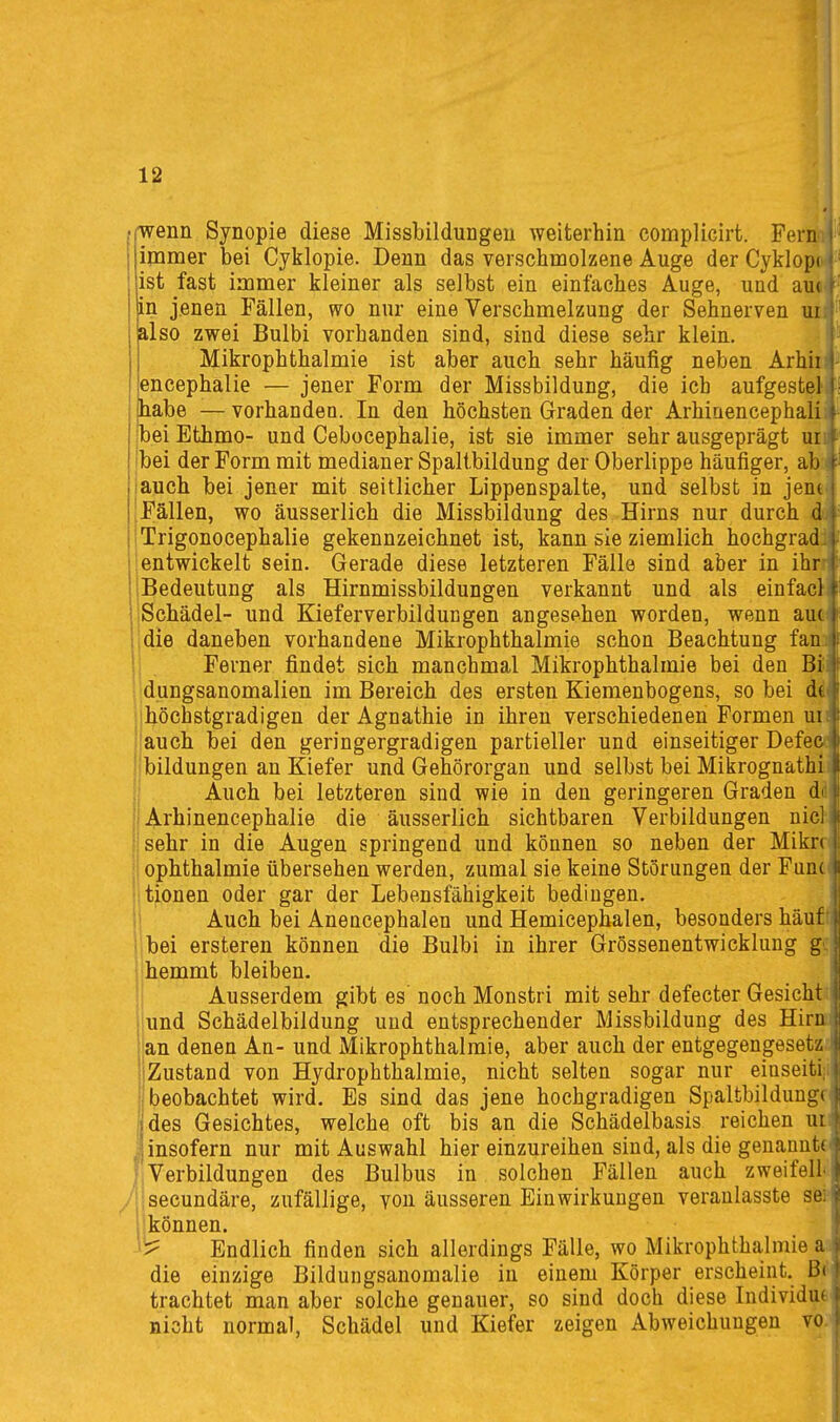 wenn Synopie diese Missbildungeu weiterhin complicirt. Fern i immer bei Cyklopie. Denn das verschmolzene Auge der Cyklopc^' ist fast immer kleiner als selbst ein einfaches Auge, und au( in jenen Fällen, wo nur eine Verschmelzung der Sehnerven ui also zwei Bulbi vorhanden sind, sind diese sehr klein. Mikrophthalmie ist aber auch sehr häufig neben Arhii i encephalie — jener Form der Missbildung, die ich aufgestel I habe — vorhanden. In den höchsten Graden der Arhiaencephali - Ibei Ethmo- und Cebocephalie, ist sie immer sehr ausgeprägt ur jbei der Form mit medianer Spalibildung der Oberlippe häufiger, ab iauch bei jener mit seitlicher Lippenspalte, und selbst in jeni-i [Fällen, wo äusserlich die Missbildung des Hirns nur durch dr iTrigonocephalie gekennzeichnet ist, kann sie ziemlich hochgrad.i entwickelt sein. Gerade diese letzteren Fälle sind aber in ihr I Bedeutung als Hirnmissbildungen verkannt und als einfacli Schädel- und Kieferverbildungen angesehen worden, wenn auc« die daneben vorhandene Mikrophthalmie schon Beachtung fanj 1 Ferner findet sich manchmal Mikrophthalmie bei den Bii; dungsanomalien im Bereich des ersten Kiemenbogens, so bei öi |höchstgradigen der Agnathie in ihren verschiedenen Formen uii {auch bei den geringergradigen partieller und einseitiger Defea jbildungen an Kiefer und Gehörorgan und selbst bei Mikrognathii j Auch bei letzteren sind wie in den geringeren Graden dd ! Arhinencephalie die äusserlich sichtbaren Verbildungen nicl jsehr in die Augen springend und können so neben der Mikn jl Ophthalmie übersehen werden, zumal sie keine Störungen der Fun(.| litionen oder gar der Lebensfähigkeit bedingen, il Auch bei Anencephalen und Hemicephalen, besonders haut I i bei ersteren können die Bulbi in ihrer Grössenentwicklung g hemmt bleiben. i Ausserdem gibt es noch Monstri mit sehr defecter Gesicht iund Schädelbildung und entsprechender Missbildung des Hira |an denen An- und Mikrophthalmie, aber auch der entgegengesei jZustand von Hydrophthalmie, nicht selten sogar nur eiuseiti. beobachtet wird. Es sind das jene hochgradigen Spaltbildunt:« des Gesichtes, welche oft bis an die Schädelbasis reichen ui Jinsofern nur mit Auswahl hier einzureihen sind, als die genannte; f,Verbildungen des Bulbus in solchen Fällen auch zweifeil; iisecundäre, zufällige, von äusseren Einwirkungen veranlasste sei' j! können. 'i^ Endlich finden sich allerdings Fälle, wo Mikrophthalmie aa die einzige Bildungsanomalie in einem Körper erscheint. Bi' trachtet man aber solche genauer, so sind doch diese Individue nicht normal, Schädel und Kiefer zeigen Abweichungen voj