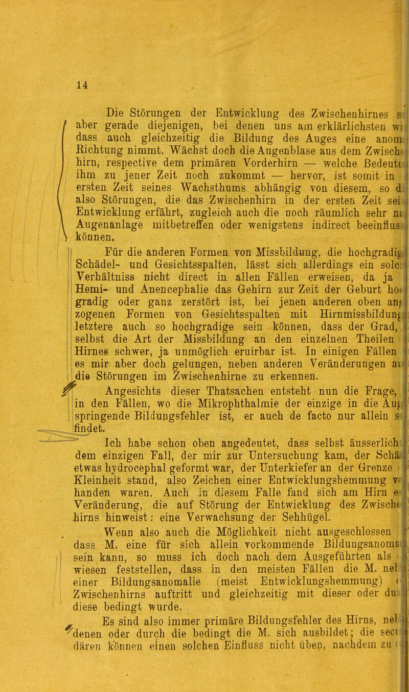 Die Störungen der Entwicklung des Zwischenhirnes s^* / aber gerade diejenigen, bei denen uns am erklärlichsten w; dass auch gleichzeitig die Bildung des Auges eine anooi Eichtung nimmt. Wächst doch die Augenblase aus dem Zwischi hirn, respective dem primären Vorderhirn — welche ßedeuti.i ihm zu jener Zeit noch zukommt — hervor, ist somit in ersten Zeit seines Wachsthums abhängig von diesem, so di also Störungen, die das Zwischenhirn in der ersten Zeit seil. Entwicklung erfährt, zugleich auch die noch räumlich sehr nsi Augenanlage mitbetreffen oder wenigstens indirect beeinüuss können. Für die anderen Formen von Missbildung, die hochgradigi Schädel- und Gesichtsspalten, lässt sich allerdings ein solci: Verhältniss nicht direct in allen Fällen erweisen, da ja Hemi- und Anencephalie das Gehirn zur Zeit der Geburt ho( gradig oder ganz zerstört ist, bei jenen anderen oben anji zogenen Formen von Gesichtsspalten mit Hirnmissbildun^^ letztere auch so hochgradige sein können, dass der Grad,,Ii selbst die Art der Missbildung an den einzelnen Theilen • I Hirnes schwer, ja unmöglich eruirbar ist. In einigen Fällen ' es mir aber doch gelungen, neben anderen Veränderungen au die Störungen im Zwischenhirne zu erkennen. Angesichts dieser Thatsachen entsteht nun die Frage, in den Fällen, wo die Mikrophthalmie der einzige in die Aufi springende Bildungsfehler ist, er auch de facto nur allein findet. Ich habe schon oben angedeutet, dass selbst äusserlichi) dem einzigen Fall, der mir zur Untersuchung kam, der SchSä^' etwas hydrocephal geformt war, der Unterkiefer an der Grenze Kleinheit stand, also Zeichen einer Entwicklungshemmung Vfj banden waren. Auch in diesem Falle fand sich am Hirn e? Veränderung, die auf Störung der Entwicklung des Zwischt birns hinweist: eine Verwachsung der Sehhügel. Wenn also auch die Möglichkeit nicht ausgeschlossen : dass M. eine für sich allein vorkommende Bilduugsanoma sein kann, so muss ich doch nach dem Ausgeführten als < wiesen feststellen, dass in den meisten Fällen die M. net einer Bildungsanomalie (meist Entwicklungshemmung) ( Zwischenhirns auftritt und gleichzeitig mit dieser oder dun diese bedingt wurde. Es sind also immer primäre Bildungsfehler des Hirns, nel ^denen oder durch die bedingt die M. sich ausbildet; die seci däreu können einen solchen Eiufluss nicht üben, nachdem zu «