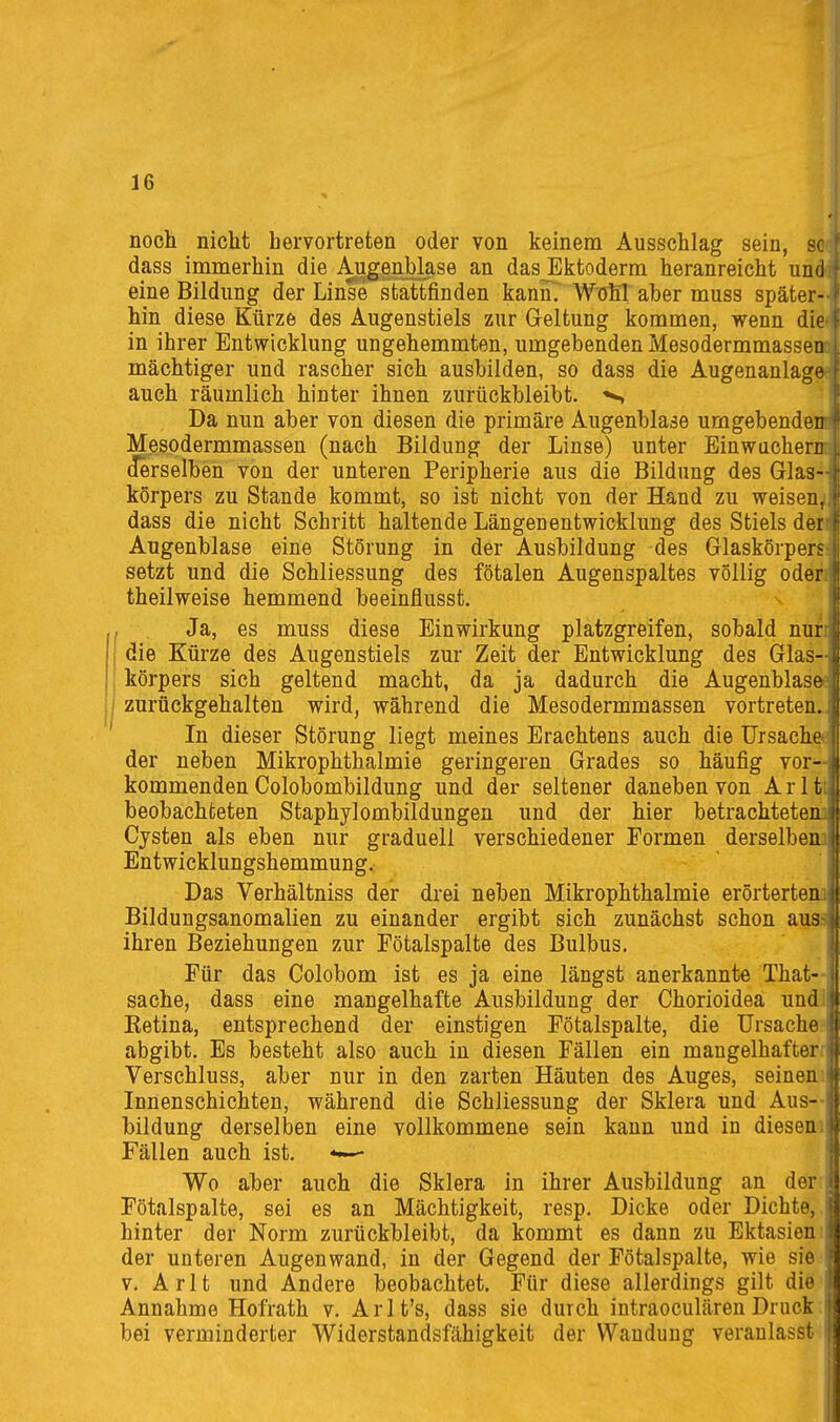 noch nicht hervortreten oder von keinem Ausschlag sein, sc dass immerhin die Augenblase an das Ektoderm heranreicht und eine Bildung der Linse stattfinden kannT Wohl' aber muss später- hin diese Kürze des Augenstiels zur Geltung kommen, wenn die in ihrer Entwicklung ungehemmten, umgebenden Mesodermmassen mächtiger und rascher sich ausbilden, so dass die Augenanlage auch räumlich hinter ihnen zurückbleibt. Da nun aber von diesen die primäre Augenblase umgebendenr Mesodermmassen (nach Bildung der Linse) unter Einwachem (Jerselben von der unteren Peripherie aus die Bildung des Glas-- körpers zu Stande kommt, so ist nicht von der Hand zu weisen^ dass die nicht Schritt haltende Längenentwicklung des Stiels den Augenblase eine Störung in der Ausbildung des Glaskörpers: setzt und die Schliessung des fötalen Augenspaltes völlig öden theilweise hemmend beeinflusst. , Ja, es muss diese Einwirkung platzgreifen, sobald nun i die Kürze des Augenstiels zur Zeit der Entwicklung des Glas- körpers sich geltend macht, da ja dadurch die Augenblasö? zurückgehalten wird, während die Mesodermmassen vortreten. In dieser Störung liegt meines Erachtens auch die ürsachefc der neben Mikrophthalmie geringeren Grades so häufig vor—| kommenden Colobombildung und der seltener daneben von A r 11 | beobachteten Staphylombildungen und der hier betrachteten f Cysten als eben nur graduell verschiedener Formen derselben i Entwicklungshemmung. J Das Verhältniss der drei neben Mikrophthalmie erörtertenji Bildungsanomalien zu einander ergibt sich zunächst schon aussl ihren Beziehungen zur Fötalspalte des Bulbus. I Für das Colobom ist es ja eine längst anerkannte That-| Sache, dass eine mangelhafte Ausbildung der Chorioideä undi Ketina, entsprechend der einstigen Fötalspalte, die Ursache^ abgibt. Es besteht also auch in diesen Fällen ein mangelhafterr Verschluss, aber nur in den zarten Häuten des Auges, seinen: Innenschichten, während die Schliessung der Sklera und Aus- bildung derselben eine vollkommene sein kann imd in diesen: Fällen auch ist. •«-— Wo aber auch die Sklera in ihrer Ausbildung an der Fötalspalte, sei es an Mächtigkeit, resp. Dicke oder Dichte, hinter der Norm zurückbleibt, da kommt es dann zu Ektasien; der unteren Augenwand, in der Gegend der Fötalspalte, wie sie V. A r 11 und Andere beobachtet. Für diese allerdings gilt die Annahme Hofrath v. Arlt's, dass sie durch intraoculären Druck. bei verminderter Widerstandsfähigkeit der Wandung veranlasst