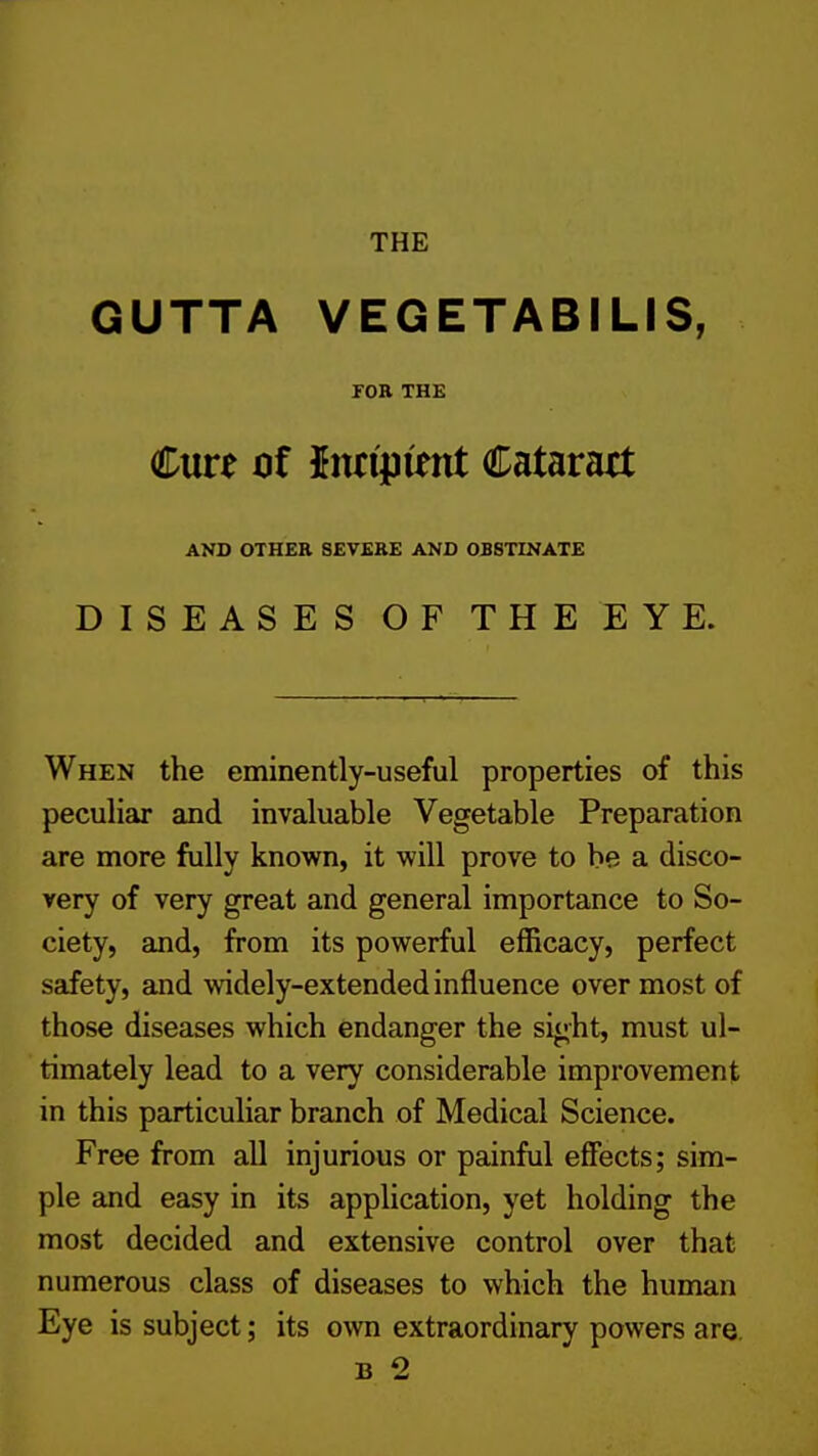 THE \ GUTTA VEGETABILIS, FOR THE j Cure oi hui^itnt Cataratt I AND OTHER SEVERE AND OBSTINATE DISEASES OF THEEYE. 1 When the eminently-useful properties of this peculiar and invaluable Vegetable Preparation | are more fully known, it will prove to be a disco- ' very of very great and general importance to So- I ciety, and, from its powerful efficacy, perfect safety, and widely-extended influence over most of | those diseases which endanger the sight, must ul- timately lead to a very considerable improvement j in this particuliar branch of Medical Science. Free from all injurious or painful effects; sim- j pie and easy in its application, yet holding the most decided and extensive control over that numerous class of diseases to which the human ■ Eye is subject; its own extraordinary powers are. ; B 2