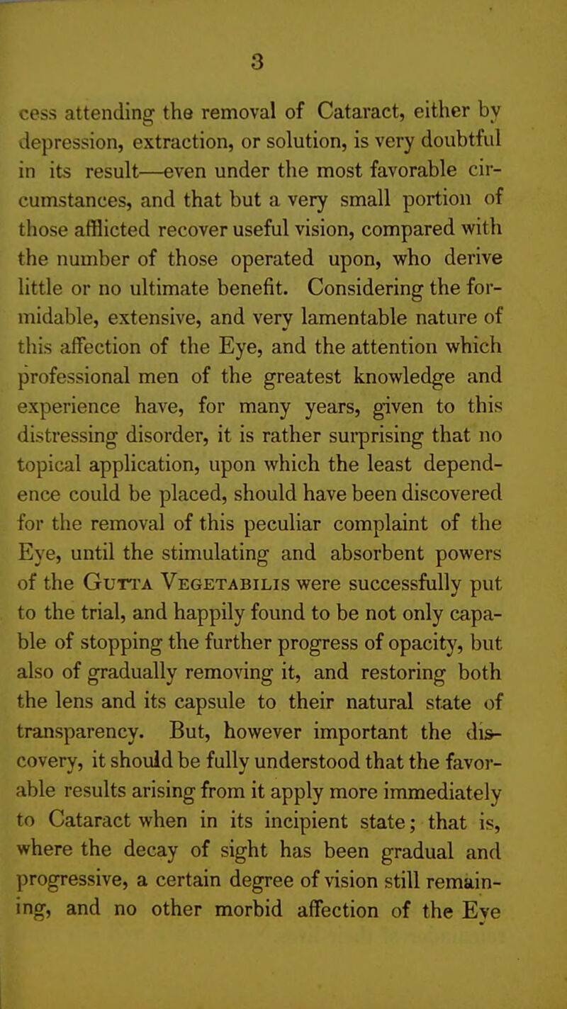 cess attending the removal of Cataract, either by depression, extraction, or solution, is very doubtful in its result—even under the most favorable cir- cumstances, and that but a very small portion of those afflicted recover useful vision, compared with the number of those operated upon, who derive little or no ultimate benefit. Considering the for- midable, extensive, and very lamentable nature of this affection of the Eye, and the attention which professional men of the greatest knowledge and experience have, for many years, given to this distressing disorder, it is rather suiprising that no topical application, upon which the least depend- ence could be placed, should have been discovered for the removal of this peculiar complaint of the Eye, until the stimulating and absorbent powers of the GuTi'A Vegetabilis were successfully put to the trial, and happily found to be not only capa- ble of stopping the further progress of opacity, but also of gradually removing it, and restoring both the lens and its capsule to their natural state «)f transparency. But, however important the dis- covery, it should be fully understood that the favor- able results arising from it apply more immediately to Cataract when in its incipient state; that is, where the decay of sight has been gradual and progressive, a certain degree of vision still remain- ing, and no other morbid affection of the Eve