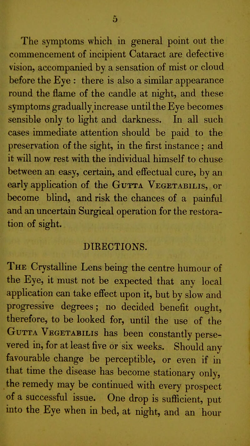 The symptoms which in general point out the commencement of incipient Cataract are defective vision, accompanied by a sensation of mist or cloud before the Eye : there is also a similar appearance round the flame of the candle at night, and these | symptoms gradually^increase until the Eye becomes | sensible only to light and darkness. In all such cases immediate attention should be paid to the preservation of the sight, in the first instance; and ! it will now rest with the individual himself to chuse \ between an easy, certain, and effectual cure, by an j early apphcation of the Gutta Vegetabilis, or i become blind, and risk the chances of a painful | and an uncertain Surgical operation for the restora- tion of sight. j DIRECTIONS. i The Crystalline Lens being the centre humour of < the Eye, it must not be expected that any local application can take effect upon it, but by slow and ' progressive degrees; no decided benefit ought, ' therefore, to be looked for, until the use of the Gutta Vegetabilis has been constantly perse- | vered in, for at least five or six weeks. Should any \ favourable change be perceptible, or even if in \ that time the disease has become stationary only, l the remedy may be continued with every prospect ' of a successful issue. One drop is sufficient, put ! into the Eye when in bed, at night, and an hour !