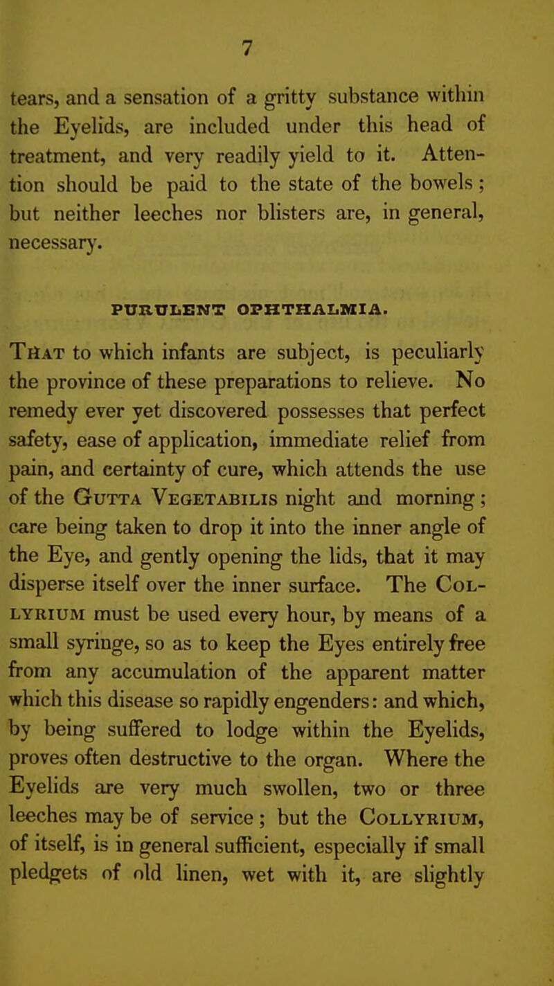 tears, and a sensation of a gritty substance within the Eyeh'ds, are included under this head of treatment, and very readily yield to it. Atten- tion should be paid to the state of the bowels; but neither leeches nor blisters are, in general, necessary. PUZiniiENT OFHTKAZiAIIA. That to which infants are subject, is peculiarly the province of these preparations to relieve. No remedy ever yet discovered possesses that perfect safety, ease of application, immediate relief from pain, and certainty of cure, which attends the use of the GuTTA Vegetabilis night and morning; care being taken to drop it into the inner angle of the Eye, and gently opening the lids, that it may disperse itself over the inner surface. The Col- LYRiuM must be used every hour, by means of a small syringe, so as to keep the Eyes entirely free from any accumulation of the apparent matter which this disease so rapidly engenders: and which, by being suffered to lodge within the EyeUds, proves often destructive to the organ. Where the Eyelids are very much swollen, two or three leeches may be of service; but the Collyrium, of itself, is in general sufficient, especially if small pledgets of old linen, wet with it, are slightly