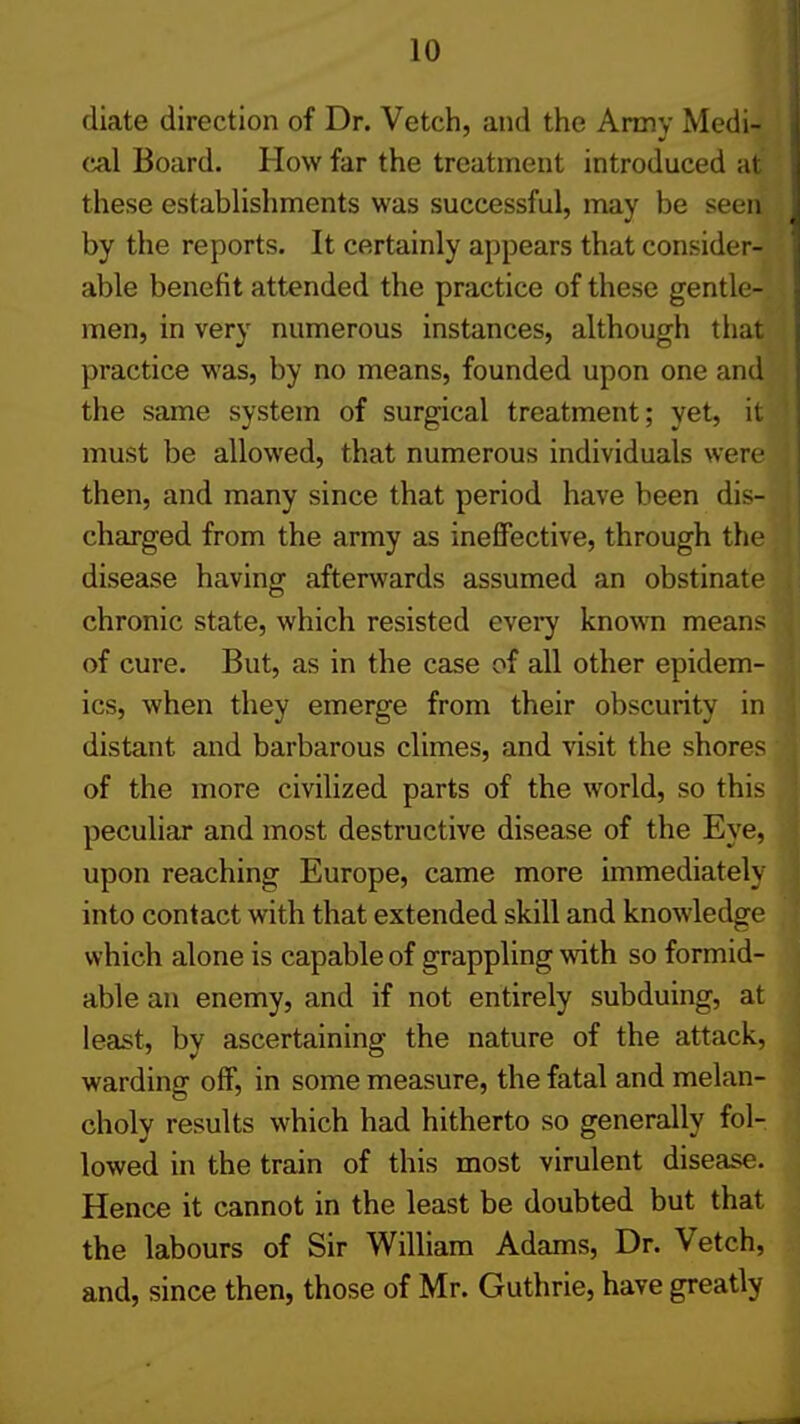 diate direction of Dr. Vetch, and the Army Medi- I cal Board. How far the treatment introduced at d these establishments was successful, may be seen j by the reports. It certainly appears that consider- i able benefit attended the practice of these gentle- . men, in very numerous instances, although that j practice was, by no means, founded upon one and | the same system of surgical treatment; yet, it { must be allowed, that numerous individuals were ! then, and many since that period have been dis- charged from the army as ineffective, through the ' disease having afterwards assumed an obstinate ,: chronic state, which resisted every known means , of cure. But, as in the case of all other epidem- ics, when they emerge from their obscurity in distant and barbarous climes, and visit the shores of the more civilized parts of the world, so this peculiar and most destructive disease of the Eye, upon reaching Europe, came more immediately into contact with that extended skill and knowledge which alone is capable of grappling with so formid- j able an enemy, and if not entirely subduing, at least, by ascertaining the nature of the attack, j warding off, in some measure, the fatal and melan- ' choly results which had hitherto so generally fol- | lowed in the train of this most virulent disease. | Hence it cannot in the least be doubted but that 1 the labours of Sir William Adams, Dr. Vetch, j and, since then, those of Mr. Guthrie, have greatly 1