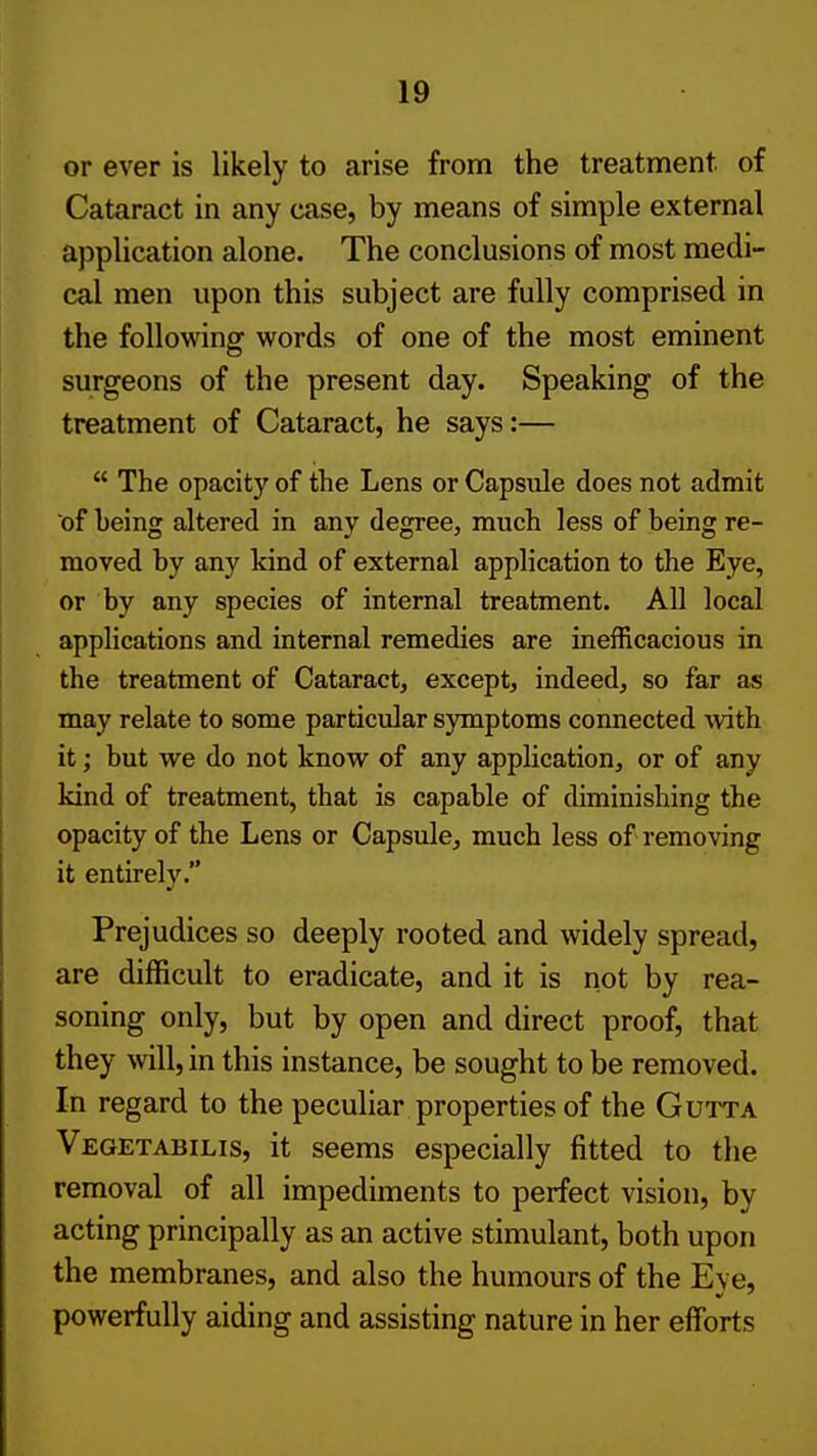 or ever is likely to arise from the treatment of Cataract in any case, by means of simple external application alone. The conclusions of most medi- cal men upon this subject are fully comprised in the following words of one of the most eminent surgeons of the present day. Speaking of the treatment of Cataract, he says:—  The opacity of the Lens or Capsule does not admit of being altered in any degree, much less of being re- moved by any kind of external application to the Eye, or by any species of internal treatment. All local applications and internal remedies are inefficacious in the treatment of Cataract, except, indeed, so far as may relate to some particidar symptoms connected with it; but we do not know of any appUcation, or of any kind of treatment, that is capable of diminishing the opacity of the Lens or Capsule, much less of removing it entirely. Prejudices so deeply rooted and widely spread, are difficult to eradicate, and it is not by rea- soning only, but by open and direct proof, that they will, in this instance, be sought to be removed. In regard to the peculiar properties of the Gutta Vegetabilis, it seems especially fitted to the removal of all impediments to perfect vision, by acting principally as an active stimulant, both upon the membranes, and also the humours of the Eye, powerfully aiding and assisting nature in her efforts