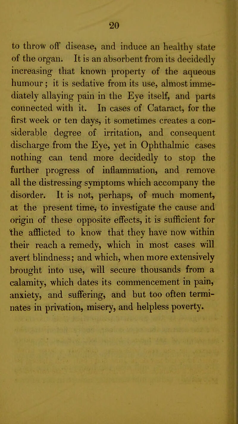 to throw off disease, and induce an healthy state of the organ. It is an absorbent from its decidedly increasing that known property of the aqueous humour; it is sedative from its use, almost imme- diately allaying pain in the Eye itself, and parts connected with it. In cases of Cataract, for the first week or ten days, it sometimes creates a con- siderable degree of irritation, and consequent discharge from the Eye, yet in Ophthalmic cases nothing can tend more decidedly to stop the further progress of inflammation, and remove all the distressing symptoms which accompany the disorder. It is not, perhaps, of much moment, at the present time, to investigate the cause and origin of these opposite effects, it is sufficient for the afflicted to know that they have now within their reach a remedy, which in most cases will avert blindness; and which, when more extensively brought into use, will secure thousands from a calamity, which dates its commencement in pain, anxiety, and suffering, and but too often termi- nates in privation, misery, and helpless poverty.