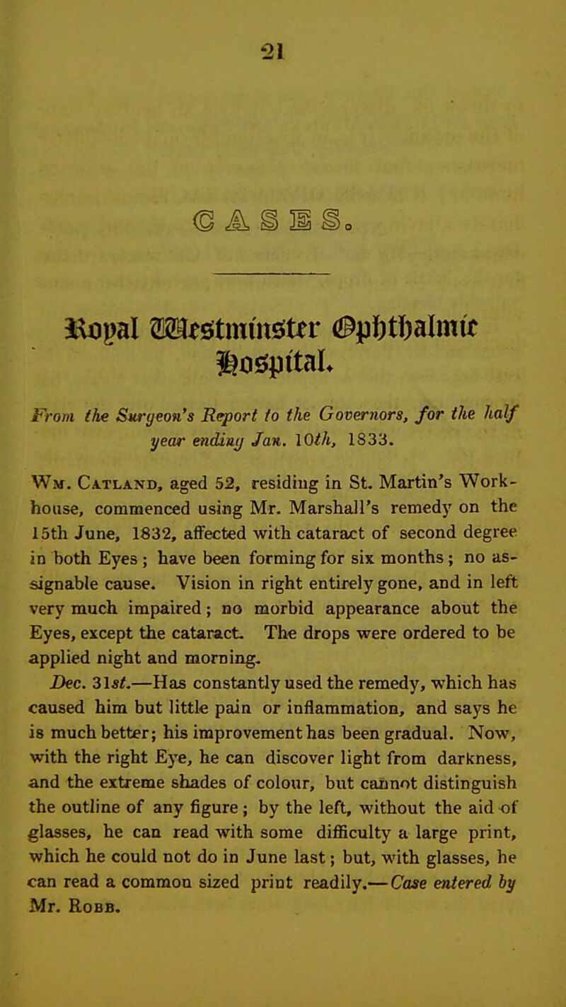 From (he Surgeon's Report to the Governors, for the half year endiny Jan. lOth, 1833. Wm. Catland, aged 52, residing in St. Martin's Work- house, commenced using Mr. Marshall's remedy on the i5th June, 1832, affected with cataract of second degree in hoth Eyes ; have been forming for six months; no as- signable cause. Vision in right entirely gone, and in left very much impaired; ho morbid appearance about the Eyes, except the cataract. The drops were ordered to be applied night and morning. Dec. 3lst.—Has constantly used the remedy, which has caused him but little pain or inflammation, and says he is much better; his improvement has been gradual. Now, with the right Eye, he can discover light from darkness, and the extreme shades of colour, but cannot distinguish the outline of any figure; by the left, without the aid of glasses, he can read with some difficulty a large print, which he could not do in June last; but, with glasses, he can read a common sized print readily.—Case entered by Mr. RoBB.