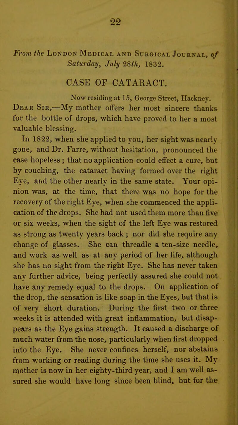 From the London Medical and Surgical Journal, of Saturday, July 28th, 1832. CASE OF CATARACT. Now residing at 15, George Street, Hackney. Dear Sir,—My mother olFers her most sincere thanks for the bottle of drops, which have proved to her a moat valuable blessing. In 1822, when she applied to you, her sight was nearly gone, and Dr. Farre, without hesitation, pronounced the case hopeless ; that no application could effect a cure, but by couching, the cataract having formed over the right Eye, and the other nearly in the same state. Your opi- nion was, at the time, that there was no hope for the recovery of the right Eye, when she commenced the appli- cation of the drops. She had not used them more than five or six weeks, when the sight of the left Eye was restored as strong as twenty years back ; nor did she require any change of glasses. She can threadle a ten-size needle, and work as well as at any period of her life, although she has no sight from the right Eye. She has never taken aiiy further advice, being perfectly assured she could not have any remedy equal to the drops. On application of the drop, the sensation is like soap in the Eyes, but that is of very short duration. During the first two or three weeks it is attended with great inflammation, but disap- pears as the Eye gains strength. It caused a discharge of much water from the nose, particularly when first dropped into the Eye. She never confines herself, nor abstains from working or reading during the time she uses it. My mother is now in her eighty-third year, and I am well as- sured she would have long since been blind, but for the