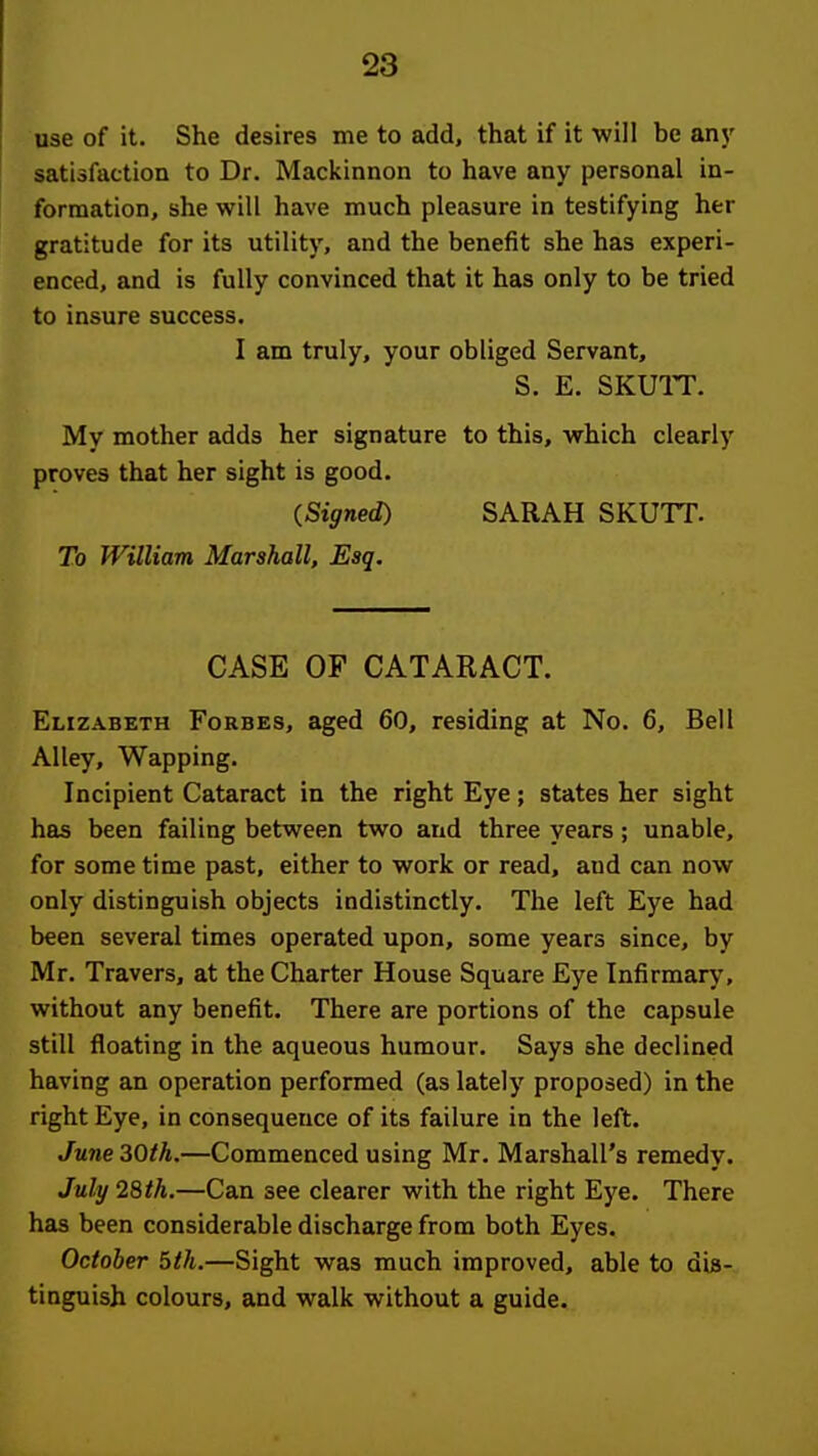 Dse of it. She desires me to add, that if it •will be any satisfaction to Dr. Mackinnon to have any personal in- formation, she will have much pleasure in testifying her gratitude for its utility, and the benefit she has experi- enced, and is fully convinced that it has only to be tried to insure success. I am truly, your obliged Servant, S. E. SKUIT. My mother adds her signature to this, which clearly proves that her sight is good. {Signed) SARAH SKUTT. To William Marshall, Esq. CASE OF CATARACT. Elizabeth Forbes, aged 60, residing at No. 6, Bell Alley, Wapping. Incipient Cataract in the right Eye; states her sight has been failing between two and three years; unable, for some time past, either to work or read, and can now only distinguish objects indistinctly. The left Eye had been several times operated upon, some years since, by Mr. Travers, at the Charter House Square Eye Infirmary, without any benefit. There are portions of the capsule still floating in the aqueous humour. Says she declined having an operation performed (as lately proposed) in the right Eye, in consequence of its failure in the left. June30fh.—Commenced using Mr. Marshall's remedy. July 28th.—Can see clearer with the right Eye. There has been considerable discharge from both Eyes. October 5th.—Sight was much improved, able to dis- tinguish colours, and walk without a guide.