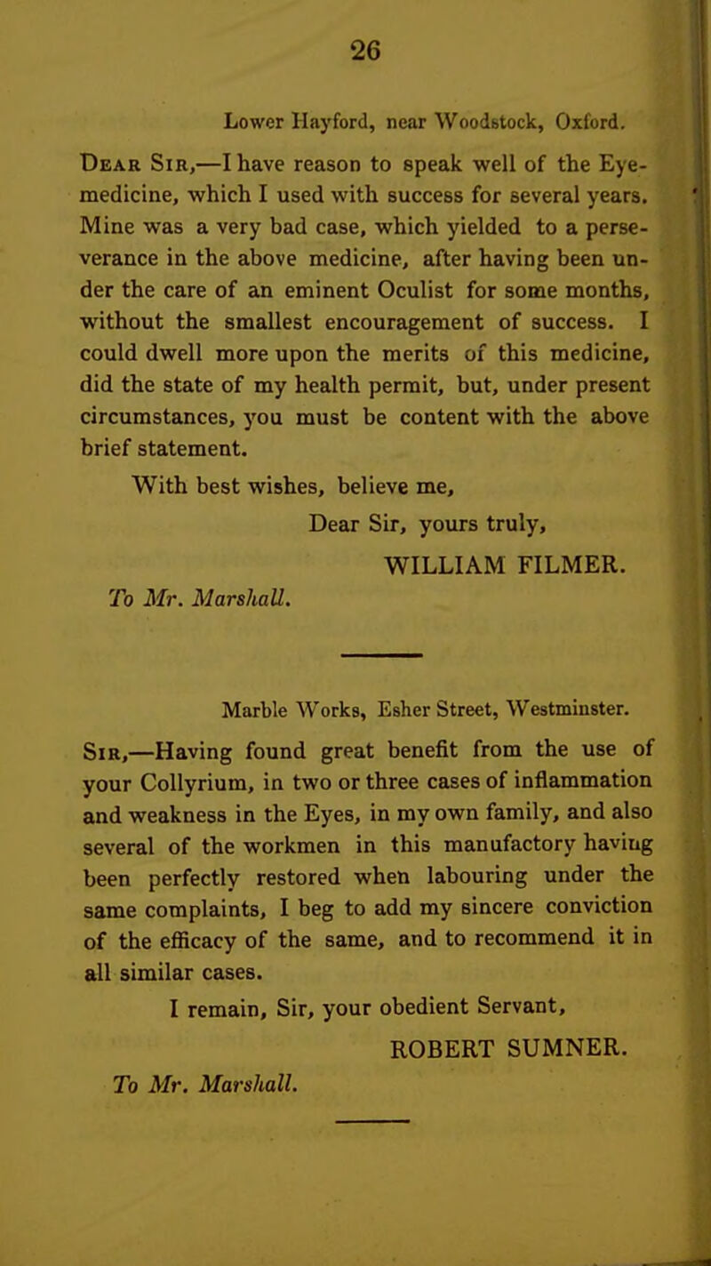 Lower Hayford, near Woodstock, Oxford. Dear Sir,—I have reason to speak well of the Eye- medicine, which I used with success for several years. Mine was a very bad case, which yielded to a perse- verance in the above medicine, after having been un- der the care of an eminent Oculist for some months, without the smallest encouragement of success. I could dwell more upon the merits of this medicine, did the state of my health permit, but, under present circumstances, you must be content with the above brief statement. With best wishes, believe me. Dear Sir, yours truly, WILLIAM FILMER. To Mr. Marshall. Marble Works, Esher Street, Westminster. Sir,—Having found great benefit from the use of your CoUyrium, in two or three cases of inflammation and weakness in the Eyes, in my own family, and also several of the workmen in this manufactory having been perfectly restored when labouring under the same complaints, I beg to add my sincere conviction of the efficacy of the same, and to recommend it in all similar cases. I remain. Sir, your obedient Servant, ROBERT SUMNER.